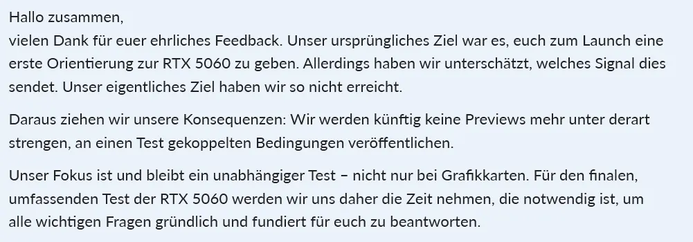 Ein Screenshot eines Statements der GameStar. Es lautet:
Hallo zusammen,
vielen Dank für euer ehrliches Feedback. Unser ursprüngliches Ziel war es, euch zum Launch eine erste Orientierung zur RTX 5060 zu geben. Allerdings haben wir unterschätzt, welches Signal dies sendet. Unser eigentliches Ziel haben wir so nicht erreicht.
Daraus ziehen wir unsere Konsequenzen: Wir werden künftig keine Previews mehr unter derart strengen, an einen Test gekoppelten Bedingungen veröffentlichen.
Unser Fokus ist und bleibt ein unabhängiger Test – nicht nur bei Grafikkarten. Für den finalen, umfassenden Test der RTX 5060 werden wir uns daher die Zeit nehmen, die notwendig ist, um alle wichtigen Fragen gründlich und fundiert für euch zu beantworten.