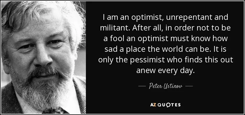 Quote by Peter Ustinov: I am an optimist, unrepentant and militant. After all, in order not to be a fool, an optimist must know how sad a place the world can be. It is only the pessimist who finds this out abew every day.