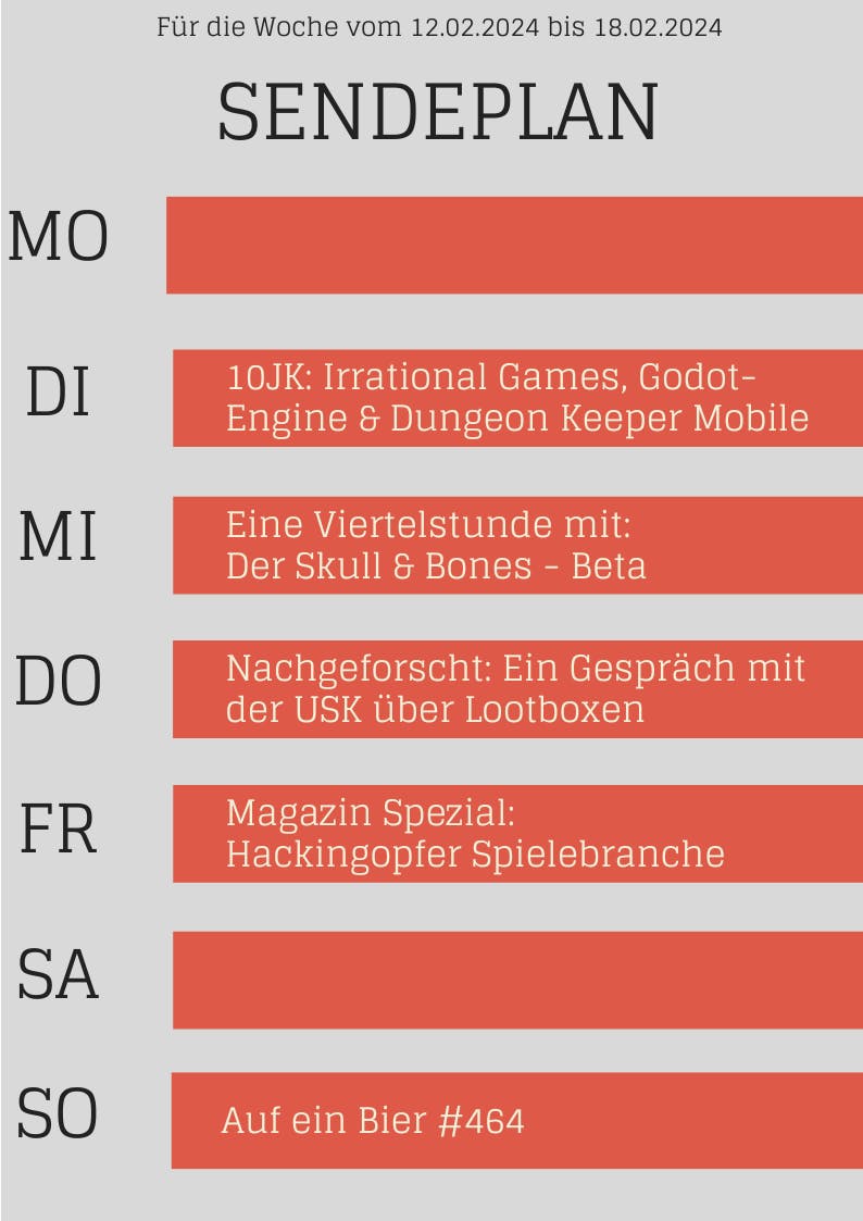 Für die Woche vom 12.02.2024 bis 18.02.2024 
DI 10JK: Irrational Games, Godot- Engine & Dungeon Keeper Mobile
MI Eine Viertelstunde mit: Der Skull & Bones Beta
DO Nachgeforscht: Ein Gespräch mit der USK über Lootboxen
FR Magazin Spezial: Hackingopfer Spielebranche
SO Auf ein Bier #464
