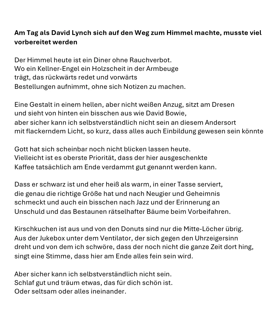 Am Tag als David Lynch sich auf den Weg zum Himmel machte, musste viel vorbereitet werden
Der Himmel heute ist ein Diner ohne Rauchverbot.
Wo ein Kellner-Engel ein Holzscheit in der Armbeuge
trägt, das rückwärts redet und vorwärts beiläufig
Bestellungen aufnimmt, ohne sich Notizen zu machen.
Eine Gestalt in einem hellen, aber nicht weißen Anzug, sitzt am Dresen
und sieht von hinten ein bisschen aus wie David Bowie,
aber sicher kann ich selbstverständlich nicht sein an diesem Andersort
mit flackerndem Licht, so kurz, dass alles auch Einbildung gewesen sein könnte
Auf der Rückseite der Realität im Spiel der Spiegelungen,
Gott hat sich scheinbar noch nicht blicken lassen heute,
Vielleicht ist es oberste Priorität, dass der hier ausgeschenkte
Kaffee tatsächlich am Ende verdammt gut genannt werden kann.
Dass er schwarz ist und eher heiß als warm, in einer Tasse serviert,
die genau die richtige Größe hat und nach Neugier und Geheimnis
schmeckt und auch ein bisschen nach Jazz und der Erinnerung an
Unschuld und das Bestaunen rätselhafter Bäume beim Vorbeifahren.
Kirschkuchen ist aus und von den Donuts sind nur die Mitte-Löcher übrig.
Aus der Jukebox unter dem Ventilator, der sich gegen den Uhrzeigersinn
dreht und von dem ich schwöre, dass der noch nicht die ganze Zeit dort hing,
singt eine Stimme, dass hier am Ende alles fein sein wird.
Aber sicher kann ich selbstverständlich nicht sein.
Schlaf gut und träum etwas, das für dich schön ist.
Oder seltsam oder alles ineinander gedreht.