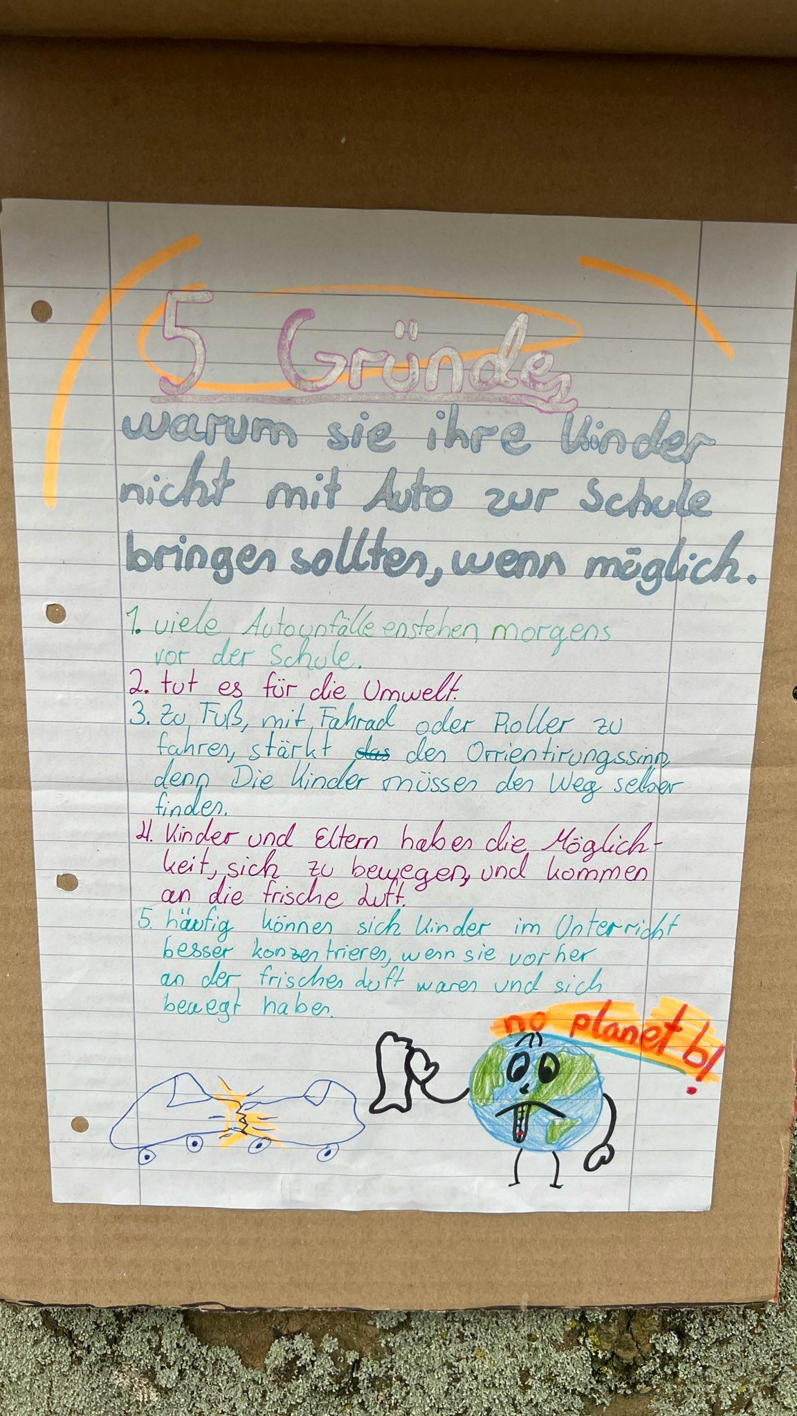 In Kinderschrift beschriebener Collegeblockzettel mit der Überschrift:
5 Gründe, warum Sie Ihre Kinder nicht mit Auto zur Schule bringen sollten, wenn möglich.
1 viele Autounfälle enstehen morgens vor der Schule
2. tut es für die Umwelt.
3. Zu Fuß, mit Fahrrad oder Roller zu fahren, stärkt den Orientierungssinn
4. Kinder und Eltern haben die Möglichkeit, sich zu bewegen und an die frische Luft zu kommen.
5. häufig können sich Kinder im Unterricht besser konzentrieren, wenn sie sich bewegt haben.