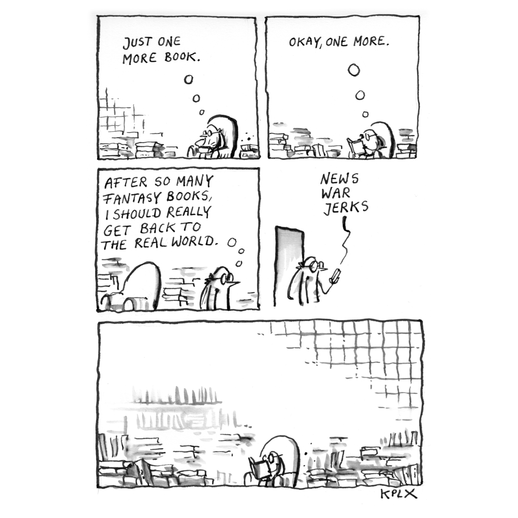 DE:
Tusche-Comic im Sketchbook mit vier kleinen Panels und einem großen Abschluss-Panel. Im ersten Panel sitzt eine Fliege zwischen Bücherstapeln und denkt „Just one more book“. Im zweiten Panel liest sie weiter und denkt „Okay, one more“. Im dritten Panel steht die Fliege auf, während der Text „After so many fantasy books, I should really get back to the real world“ über ihr steht. Im vierten Panel schaut sie auf ein Smartphone, daneben die Worte „News“, „War“ und „Jerks“. Im großen letzten Panel sitzt die Fliege wieder ruhig zwischen den Bücherstapeln und liest weiter.

EN:
Ink comic in a sketchbook with four small panels and one large closing panel. In the first panel, a fly sits among stacks of books thinking “Just one more book.” In the second panel, it keeps reading and thinks “Okay, one more.” In the third panel, the fly stands up beneath the text “After so many fantasy books, I should really get back to the real world.” In the fourth panel, it looks at a smartphone beside the words “News,” “War,” and “Jerks.” In the large final panel, the fly is calmly reading among the stacks of books again.