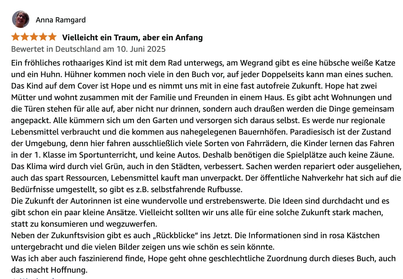 Ein fröhliches rothaariges Kind ist mit dem Rad unterwegs, am Wegrand gibt es eine hübsche weiße Katze und ein Huhn. Hühner kommen noch viele in den Buch vor, auf jeder Doppelseits kann man eines suchen.
Das Kind auf dem Cover ist Hope und es nimmt uns mit in eine fast autofreie Zukunft. Hope hat zwei Mütter und wohnt zusammen mit der Familie und Freunden in einem Haus. Es gibt acht Wohnungen und die Türen stehen für alle auf, aber nicht nur drinnen, sondern auch draußen werden die Dinge gemeinsam angepackt. Alle kümmern sich um den Garten und versorgen sich daraus selbst. Es werde nur regionale Lebensmittel verbraucht und die kommen aus nahegelegenen Bauernhöfen. Paradiesisch ist der Zustand der Umgebung, denn hier fahren ausschließlich viele Sorten von Fahrrädern, die Kinder lernen das Fahren in der 1. Klasse im Sportunterricht, und keine Autos. Deshalb benötigen die Spielplätze auch keine Zäune. Das Klima wird durch viel Grün, auch in den Städten, verbessert. Sachen werden repariert oder ausgeliehen, auch das spart Ressourcen, Lebensmittel kauft man unverpackt. Der öffentliche Nahverkehr hat sich auf die Bedürfnisse umgestellt, so gibt es z.B. selbstfahrende Rufbusse.
Die Zukunft der Autorinnen ist eine wundervolle und erstrebenswerte. Die Ideen sind durchdacht und es gibt schon ein paar kleine Ansätze. Vielleicht sollten wir uns alle für eine solche Zukunft stark machen, statt zu konsumieren und wegzuwerfen.
Neben der Zukunftsvision gibt es auch „Rückblicke“ ins Jetzt. Die Informationen sind in rosa Kästchen untergebracht und die vielen Bilder zeigen uns wie schön es sein könnte.
Was ich aber auch faszinierend finde, Hope geht ohne geschlechtliche Zuordnung durch dieses Buch, auch das macht Hoffnung.