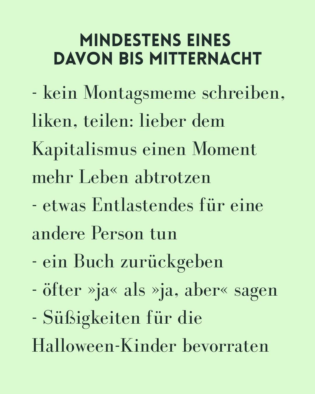- kein Montagsmeme schreiben, liken, teilen: lieber dem Kapitalismus einen Moment mehr Leben abtrotzen
- etwas Entlastendes für eine andere Person tun 
- ein Buch zurückgeben
- öfter »ja« als »ja, aber« sagen
- Süßigkeiten für die Halloween-Kinder bevorraten