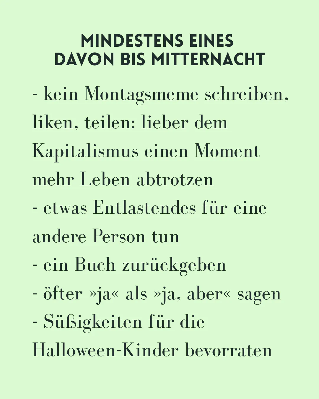 - kein Montagsmeme schreiben, liken, teilen: lieber dem Kapitalismus einen Moment mehr Leben abtrotzen
- etwas Entlastendes für eine andere Person tun
- ein Buch zurückgeben
- öfter »ja« als »ja, aber« sagen
- Süßigkeiten für die Halloween-Kinder bevorraten