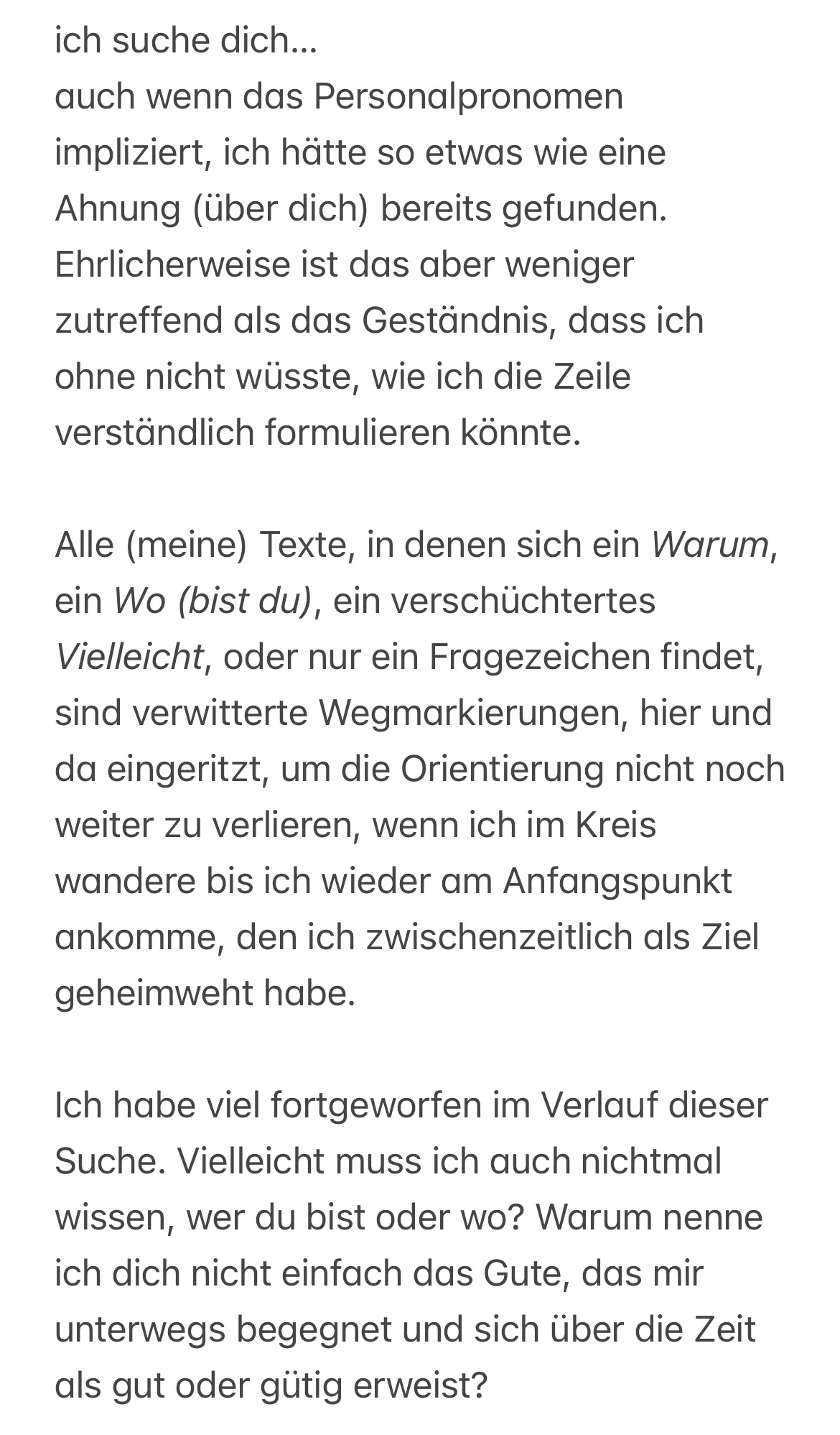 ch suche dich…
auch wenn das Personalpronomen impliziert, ich hätte so etwas wie eine Ahnung (über dich) bereits gefunden. Ehrlicherweise ist das aber weniger zutreffend als das Geständnis, dass ich ohne nicht wüsste, wie ich die Zeile verständlich formulieren könnte.
Alle (meine) Texte, in denen sich ein Warum, ein Wo (bist du), ein verschüchtertes Vielleicht, oder nur ein Fragezeichen findet, sind verwitterte Wegmarkierungen, hier und da eingeritzt, um die Orientierung nicht noch weiter zu verlieren, wenn ich im Kreis wandere bis ich wieder am Anfangspunkt ankomme, den ich zwischenzeitlich als Ziel geheimweht habe.
Ich habe viel fortgeworfen im Verlauf dieser Suche. Vielleicht muss ich auch nichtmal wissen, wer du bist oder wo? Warum nenne ich dich nicht einfach das Gute, das mir unterwegs begegnet und sich über die Zeit als gut oder gütig erweist?