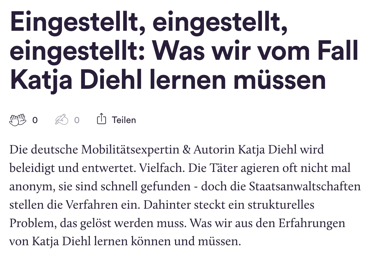 Eingestellt, eingestellt, eingestellt: Was wir vom Fall Katja Diehl lernen müssen

0
0

Teilen
Die deutsche Mobilitätsexpertin & Autorin Katja Diehl wird beleidigt und entwertet. Vielfach. Die Täter agieren oft nicht mal anonym, sie sind schnell gefunden - doch die Staatsanwaltschaften stellen die Verfahren ein. Dahinter steckt ein strukturelles Problem, das gelöst werden muss. Was wir aus den Erfahrungen von Katja Diehl lernen können und müssen.