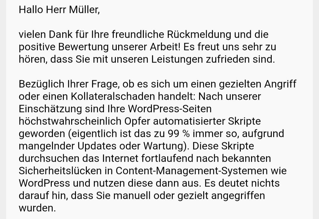 Bezüglich Ihrer Frage, ob es sich um einen gezielten Angriff oder einen Kollateralschaden handelt: Nach unserer Einschätzung sind Ihre WordPress-Seiten höchstwahrscheinlich Opfer automatisierter Skripte geworden (eigentlich ist das zu 99 % immer so, aufgrund mangelnder Updates oder Wartung). Diese Skripte durchsuchen das Internet fortlaufend nach bekannten Sicherheitslücken in Content-Management-Systemen wie WordPress und nutzen diese dann aus. Es deutet nichts darauf hin, dass Sie manuell oder gezielt angegriffen wurden.