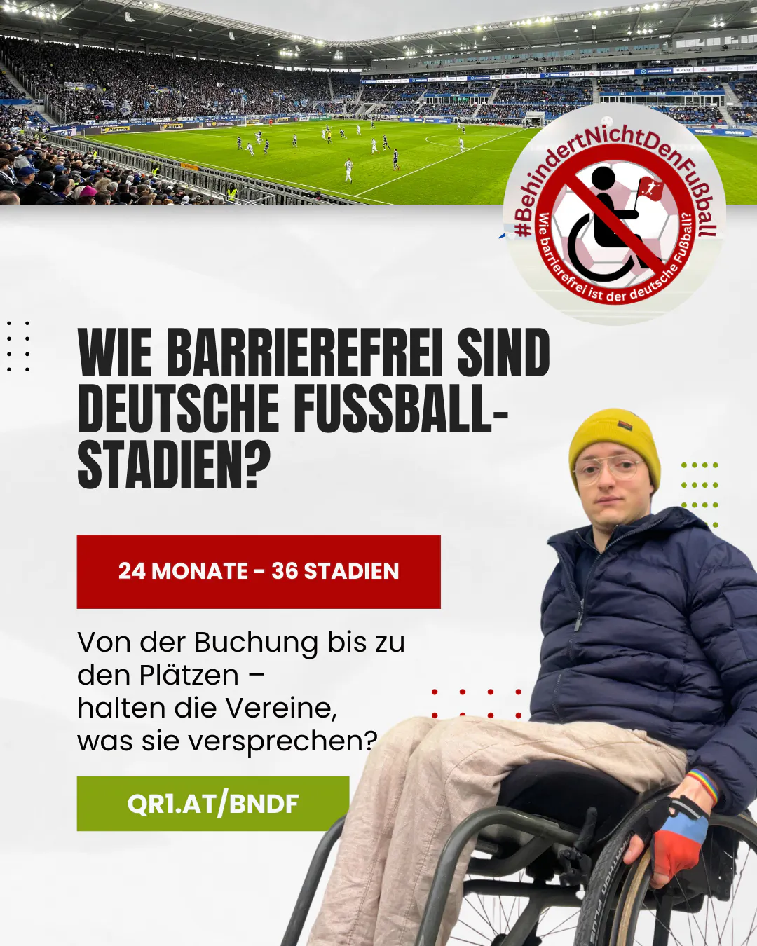 Ein Sharepic mit dem Titel "Wie barrierefrei sind deutsche Fußballstadien?". Im oberen Bereich ist ein Stadion während eines Fußballspiels zu sehen, mit gut besuchter Tribüne und Spielern auf dem Rasen. Rechts oben befindet sich das Logo von "#BehindertNichtDenFußball" mit einem Rollstuhl-Symbol. Darunter steht: "24 Monate – 36 Stadien" in einem roten Kasten. Darunter: "Von der Buchung bis zu den Plätzen – halten die Vereine, was sie versprechen?"Rechts unten im Bild sitzt eine Person im Rollstuhl, mit Brille, gelber Mütze und Handschuhen. Ganz unten ist ein grüner Button mit der Kurz-URL "QR1.AT/BNDF". Im Design finden sich moderne Akzente wie kleine Punkte und Linien in Rot und Grün.