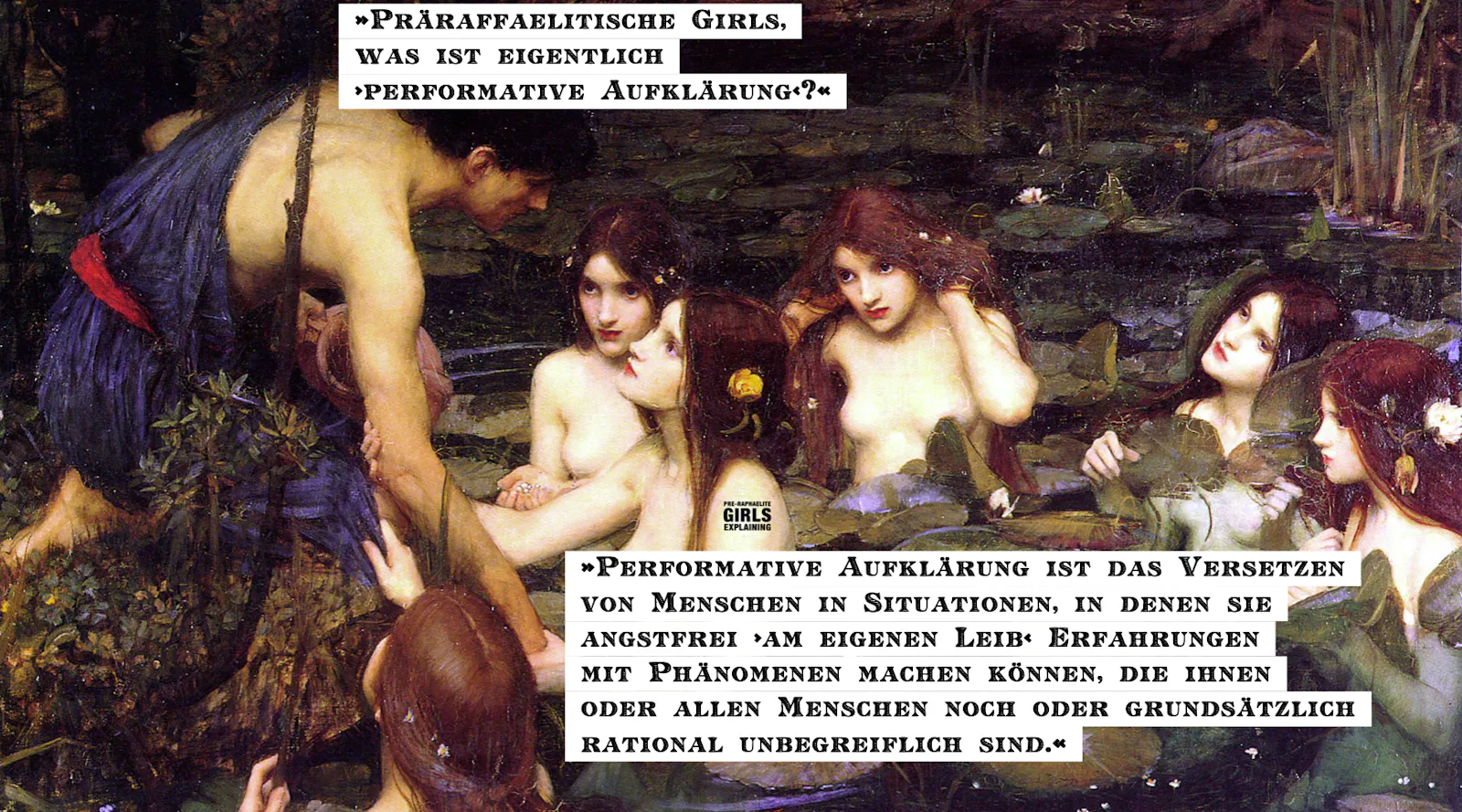 »Präraffaelitische Girls, was ist eigentlich ›performative Aufklärung‹?« »Performative Aufklärung ist das Versetzen von Menschen in Situationen, in denen sie angstfrei ›am eigenen Leib‹ Erfahrungen mit Phänomenen machen können, die ihnen oder allen Menschen noch oder grundsätzlich rational unbegreiflich sind.«