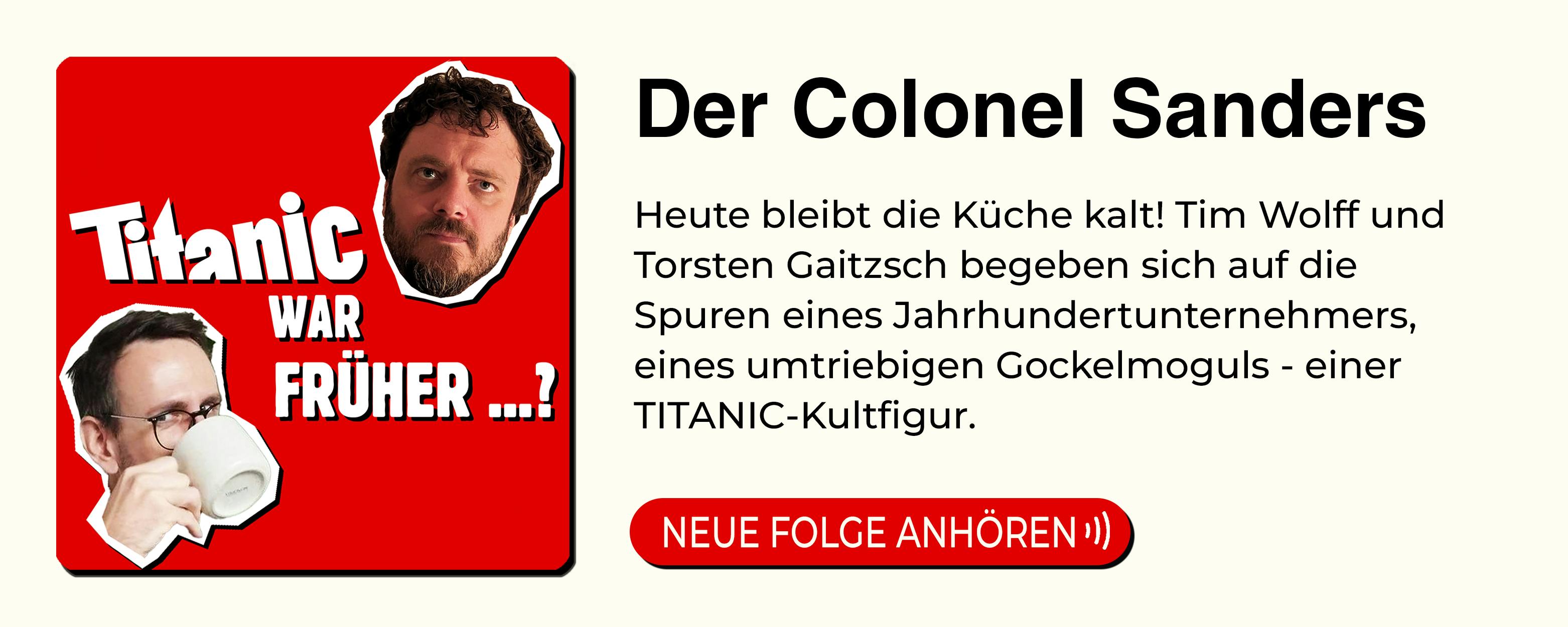 Anzeige für den Podcast: TITANIC war früher ... 

Titel der neuen Folge: "Der Colonel Sanders"
Beschreibung: Heute bleibt die Küche kalt! Tim Wolff und Torsten Gaitzsch begeben sich auf die Spuren eines Jahrhundertunternehmers, eines umtriebigen Gockelmoguls - einer TITANIC-Kultfigur.