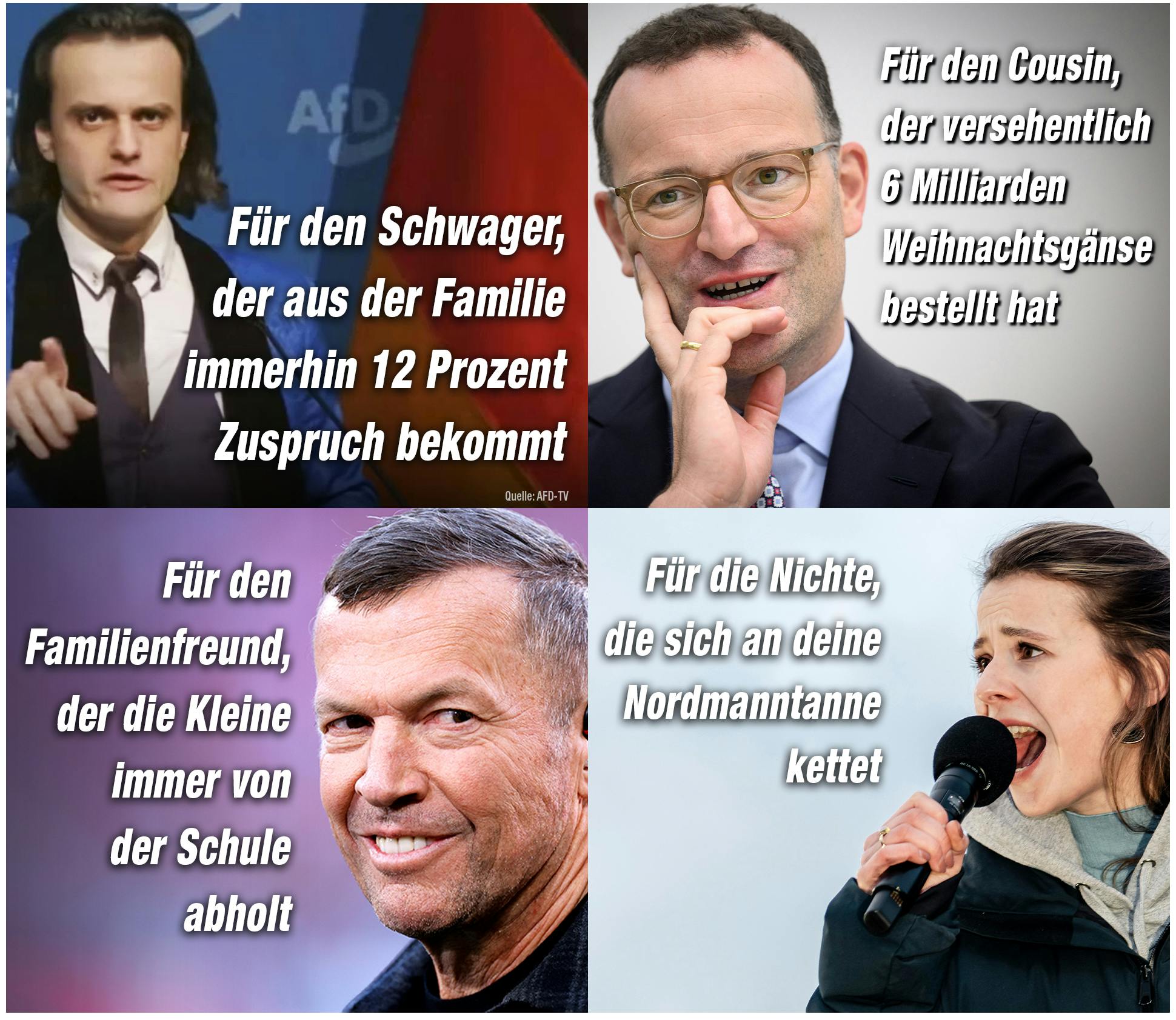 Bild von Alexander Eichwald mit Text: Für den Schwager, der aus der Familie immerhin 12 Prozent Zuspruch bekommt. 

Bild von Jens Spahn: Für den Cousin, der versehentlich 6 Milliarden Weihnachtsgänse bestellt hat. 

Bild von Lothar Mathäus: Für den Familienfreund, der die Kleine immer von der Schule abholt. 

Bild von Luisa Neubauer: Für die Nichte, die sich an deine Nordmanntanne kettet
