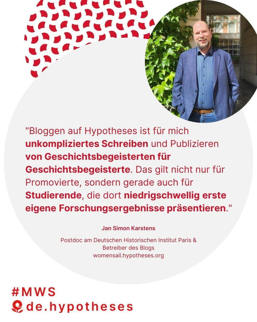 "Bloggen auf Hypotheses ist für mich unkompliziertes Schreiben und Publizieren
von Geschichtsbegeisterten für Geschichtsbegeisterte. Das gilt nicht nur für Promovierte, sondern gerade auch für Studierende, die dort niedrigschwellig erste eigene Forschungsergebnisse präsentieren." Jan Simon Karstens, Postdoc am Deutschen Historischen Institut Paris & Betreiber des Blogs https://womensail.hypotheses.org