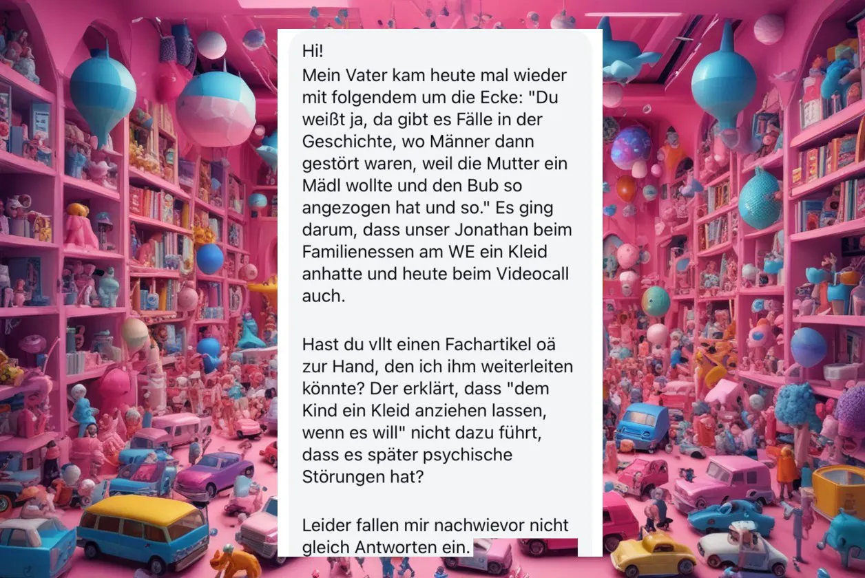 "Mein Vater kam heute mal wieder mit folgendem um die Ecke: Du weißt ja, da gibt es Fälle in der Geschichte, wo Männer dann gestört waren, weil die Mutter ein Mädl wollte und den Bub so angezogen hat und so" - Hast du vllt einen Fachartikel o.ä. zur Hand, den ich ihm weiterleiten könnte?
