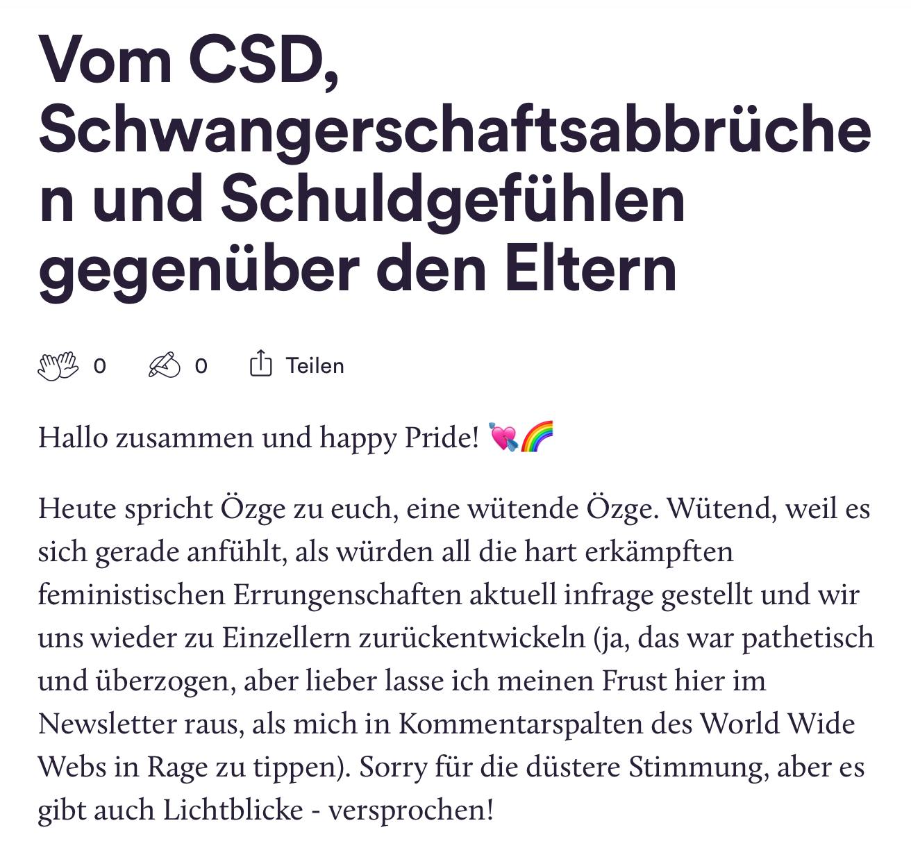 Ein Screenshot des Newsletters, darin steht: "Vom CSD, Schwangerschaftsabbrüche n und Schuldgefühlen
gegenüber den Eltern
BOBO Teilen
Hallo zusammen und happy Pride! Heute spricht Özge zu euch, eine wütende Özge. Wütend, weil es sich gerade anfühlt, als würden all die hart erkämpften feministischen Errungenschaften aktuell infrage gestellt und wir uns wieder zu Einzellern zurückentwickeln (ja, das war pathetisch und überzogen, aber lieber lasse ich meinen Frust hier im Newsletter raus, als mich in Kommentarspalten des World Wide Webs in Rage zu tippen). Sorry für die düstere Stimmung, aber es
gibt auch Lichtblicke - versprochen!"