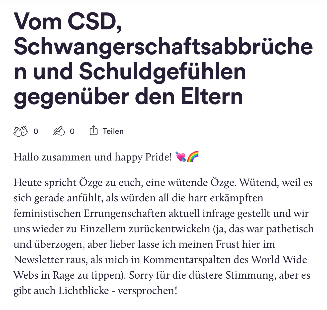 Ein Screenshot des Newsletters, darin steht: "Vom CSD, Schwangerschaftsabbrüche n und Schuldgefühlen
gegenüber den Eltern
BOBO Teilen
Hallo zusammen und happy Pride! Heute spricht Özge zu euch, eine wütende Özge. Wütend, weil es sich gerade anfühlt, als würden all die hart erkämpften feministischen Errungenschaften aktuell infrage gestellt und wir uns wieder zu Einzellern zurückentwickeln (ja, das war pathetisch und überzogen, aber lieber lasse ich meinen Frust hier im Newsletter raus, als mich in Kommentarspalten des World Wide Webs in Rage zu tippen). Sorry für die düstere Stimmung, aber es
gibt auch Lichtblicke - versprochen!"