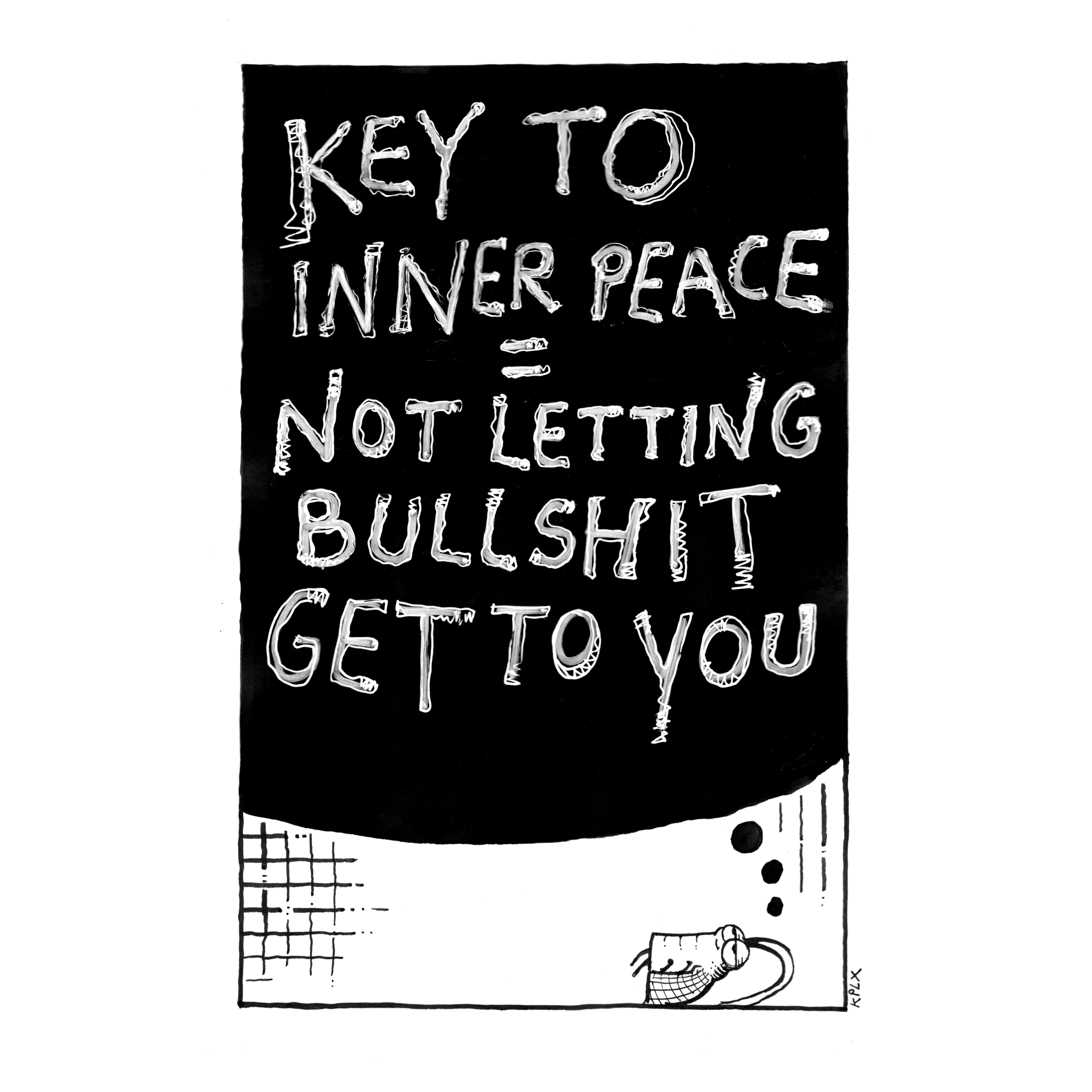 ALT-Text (Deutsch)

Schwarz-weiße Tuschezeichnung: In einem großen schwarzen Textfeld steht handschriftlich „KEY TO INNER PEACE = NOT LETTING BULLSHIT GET TO YOU“. Unter dem Textfeld liegt Gerd, die grumpy Schabe, entspannt auf dem Boden und schaut nach oben.

ALT-Text (Englisch)

Black-and-white ink drawing: A large black text area contains the handwritten words “KEY TO INNER PEACE = NOT LETTING BULLSHIT GET TO YOU.” Beneath the text field, Gerd the grumpy cockroach is lying relaxed on the floor, looking upward.