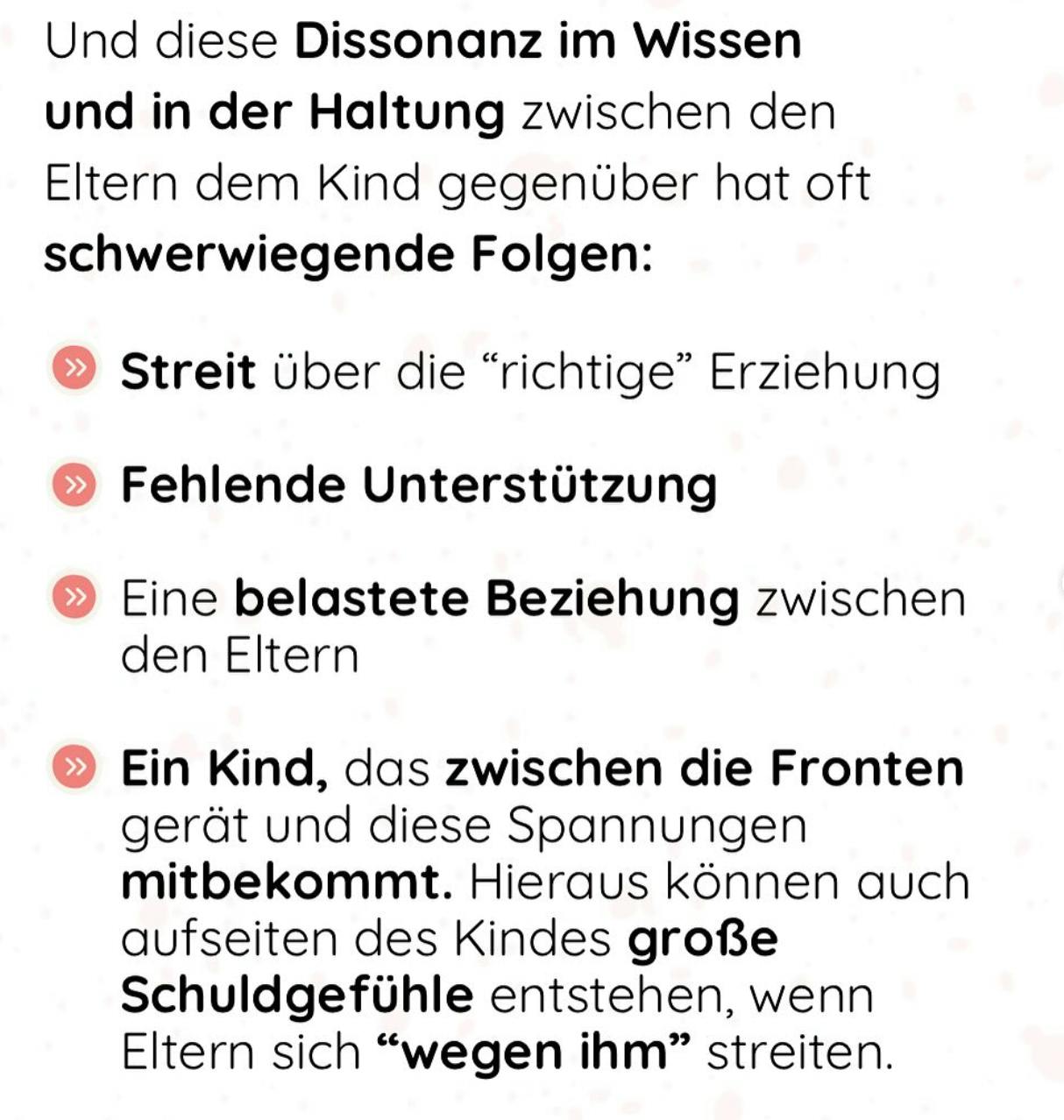 Und diese Dissonanz im Wissen und in der Haltung zwischen den Eltern dem Kind gegenüber hat oft schwerwiegende Folgen:
Streit über die "richtige" Erziehung
» Fehlende Unterstützung
» Eine belastete Beziehung zwischen den Eltern
» Ein Kind, das zwischen die Fronten gerät und diese Spannungen mitbekommt. Hieraus können auch aufseiten des Kindes große Schuldgefühle entstehen, wenn Eltern sich "wegen ihm" streiten.
