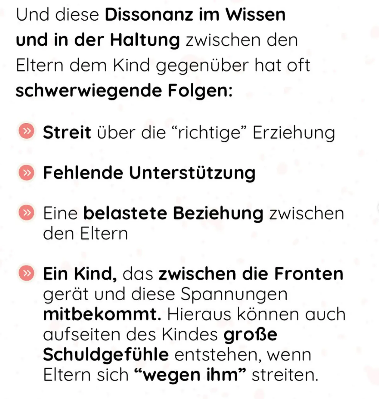 Und diese Dissonanz im Wissen und in der Haltung zwischen den Eltern dem Kind gegenüber hat oft schwerwiegende Folgen:
Streit über die "richtige" Erziehung
» Fehlende Unterstützung
» Eine belastete Beziehung zwischen den Eltern
» Ein Kind, das zwischen die Fronten gerät und diese Spannungen mitbekommt. Hieraus können auch aufseiten des Kindes große Schuldgefühle entstehen, wenn Eltern sich "wegen ihm" streiten.