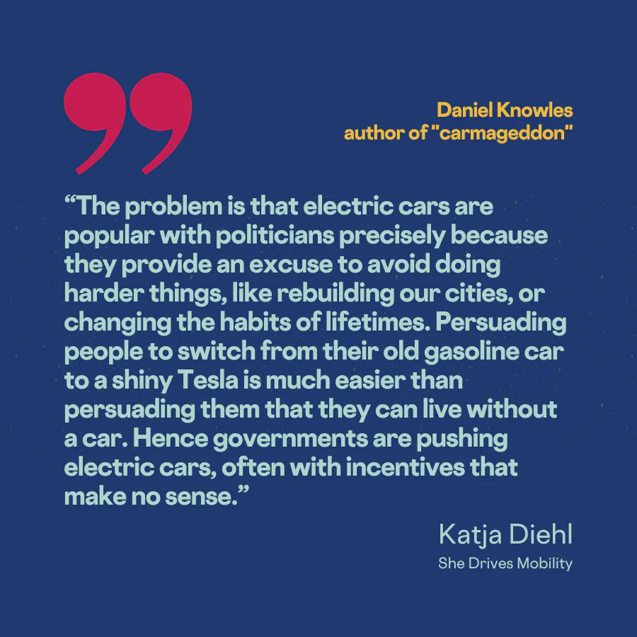“The problem is that electric cars are popular with politicians precisely because they provide an excuse to avoid doing harder things, like rebuilding our cities, or changing the habits of lifetimes. Persuading people to switch from their old gasoline car to a shiny Tesla is much easier than persuading them that they can live without a car. Hence governments are pushing electric cars, often with incentives that make no sense.”