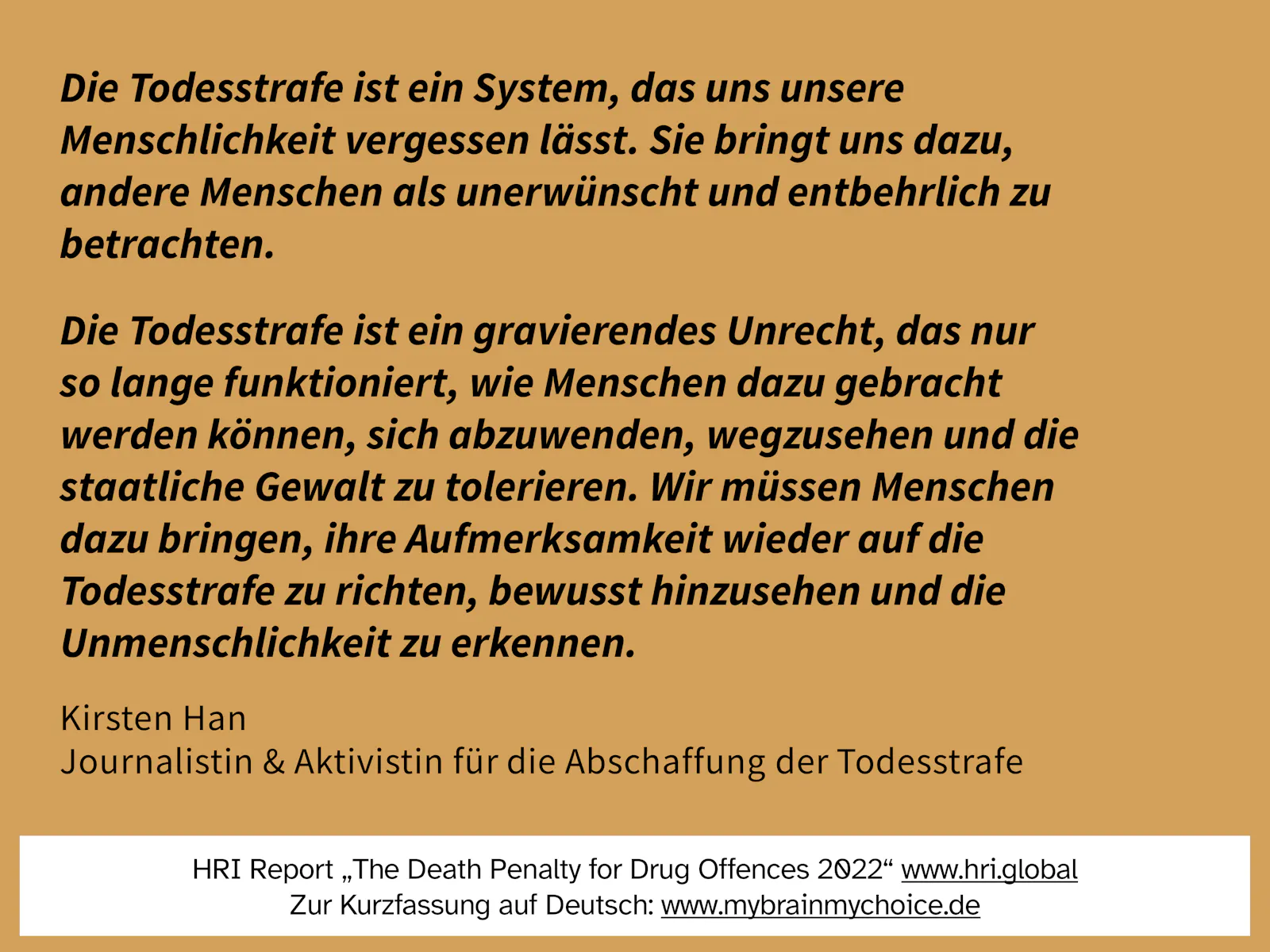 Die Todesstrafe ist ein System, das uns unsere Menschlichkeit vergessen lässt. Sie bringt uns dazu, andere Menschen als unerwünscht und entbehrlich zu betrachten.
Die Todesstrafe ist ein gravierendes Unrecht, das nur so lange funktioniert, wie Menschen dazu gebracht werden können, sich abzuwenden, wegzusehen und die staatliche Gewalt zu tolerieren. Wir müssen Menschen dazu bringen, ihre Aufmerksamkeit wieder auf die Todesstrafe zu richten, bewusst hinzusehen und die Unmenschlichkeit zu erkennen.
Zitat von Kirsten Han, Journalistin und Aktivistin für die Abschaffung der Todesstrafe