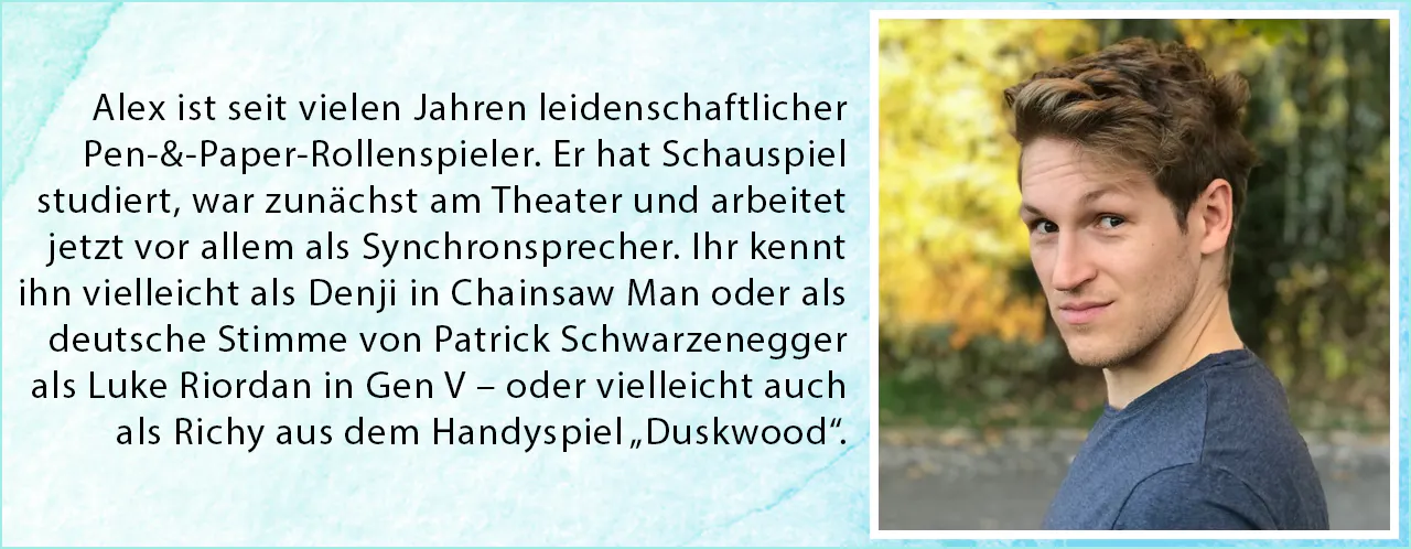 Alex ist seit vielen Jahren leidenschaftlicher Pen-&-Paper-Rollenspieler. Er hat Schauspiel
studiert, war zunächst am Theater und arbeitet jetzt vor allem als Synchronsprecher. Ihr kennt ihn vielleicht als Denji in Chainsaw Man oder als deutsche Stimme von Patrick Schwarzenegger
als Luke Riordan in Gen V – oder vielleicht auch als Richy aus dem Handyspiel „Duskwood“.