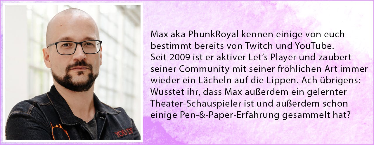 Max aka PhunkRoyal kennen einige von euch bestimmt bereits von Twitch und YouTube. Seit 2009 ist er aktiver Let’s Player und zaubert seiner Community mit seiner fröhlichen Art immer wieder ein Lächeln auf die Lippen. Ach übrigens: Wusstet ihr, dass Max außerdem ein gelernter Theater-Schauspieler ist und außerdem schon einige Pen-&-Paper-Erfahrung gesammelt hat?