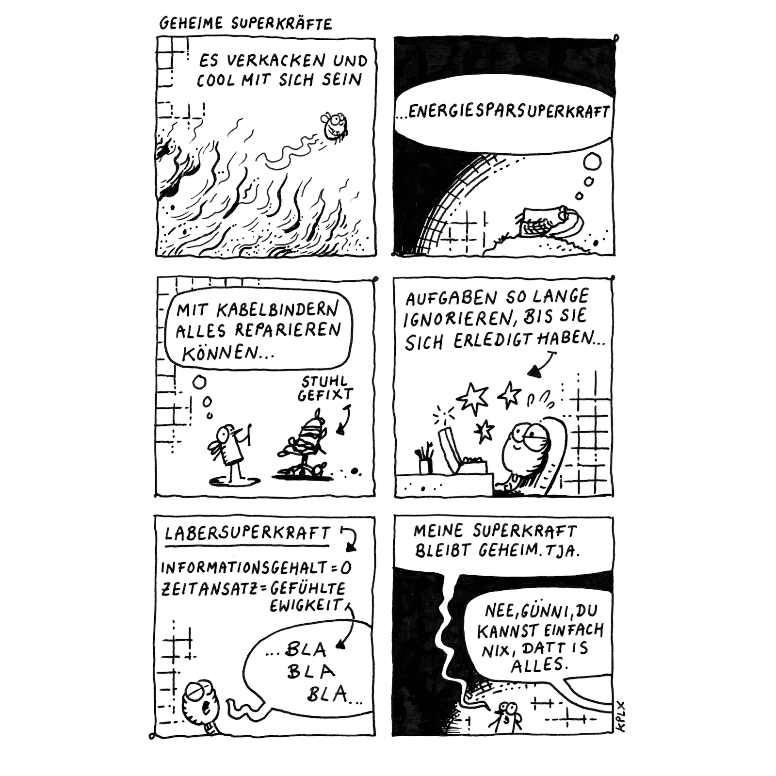 Comic „Geheime Superkräfte“ (6 Panels):
1. Panel 1: Eine Hummel fliegt lässig über lodernden Flammen. Text: „Es verkacken und cool mit sich sein“.
2. Panel 2: Gerd liegt entspannt auf einem Hügel. Text: „…Energiesparsuperkraft“.
3. Panel 3: Eine Fliege benutzt Kabelbinder, um einen wackeligen Stuhl zu fixen. Text: „Mit Kabelbindern alles reparieren können…“. Ein Pfeil zeigt auf den Stuhl mit der Beschriftung „Stuhl gefixt“.
4. Panel 4: Ein Wurm sitzt entspannt am Schreibtisch, während um ihn herum Sterne und Zeichen andeuten, dass etwas Magisches passiert. Text: „Aufgaben so lange ignorieren, bis sie sich erledigt haben…“.
5. Panel 5: Ein Wurm redet endlos, dargestellt durch eine Sprechblase mit „BLA BLA BLA…“. Text: „Labersuperkraft – Informationsgehalt = 0, Zeitansatz = gefühlte Ewigkeit“.
6. Panel 6: Eine Fliege sagt selbstbewusst: „Meine Superkraft bleibt geheim. Tja.“ Eine andere Fliege außerhalb des Panels entgegnet: „Nee, Günni, du kannst einfach nix, datt is alles.“