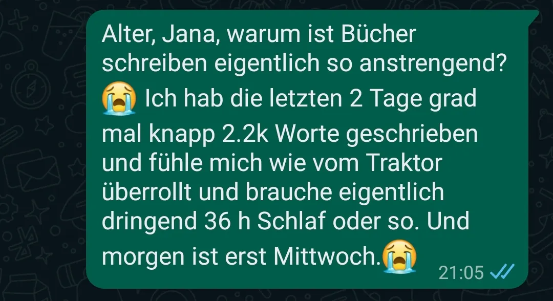 Alter, Jana, warum ist Bücher schreiben eigentlich so anstrengend? Ich hab die letzten 2 Tage grad mal knapp 2,2k Worte geschrieben und fühle mich wie vom Traktor überrollt und brauche eigentlich dringend 36 h Schlaf oder so. Und morgen ist erst Mittwoch.