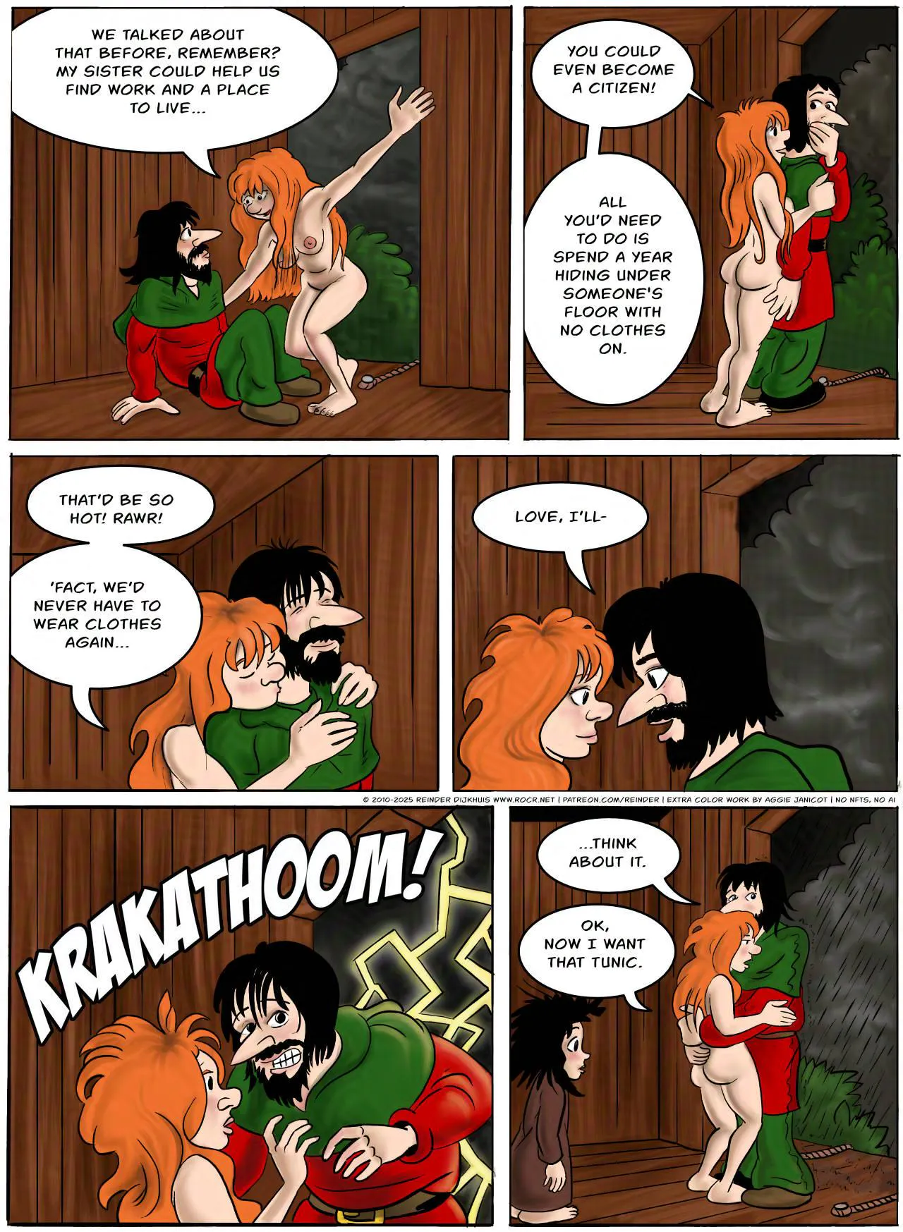 Panel 1.
Kel: We talked about that before, remember? My sister could help us find work and a place to live…
Panel 2.
Kel: You could even become a citizen! All you’d need to do is spend a year hiding under someone's floor with no clothes on.
Panel 3.
Kel: That’d be so hot! Rawr! ’Fact, we’d never have to wear clothes again…
Panel 4.
Jodoque: Love, I’ll-
Panel 5.
A thunderclap interrupts the conversation.
SFX: KRAKATHOOM!
Panel 6.
Jodoque: …think about it.
Kel: Ok, now I want that tunic.