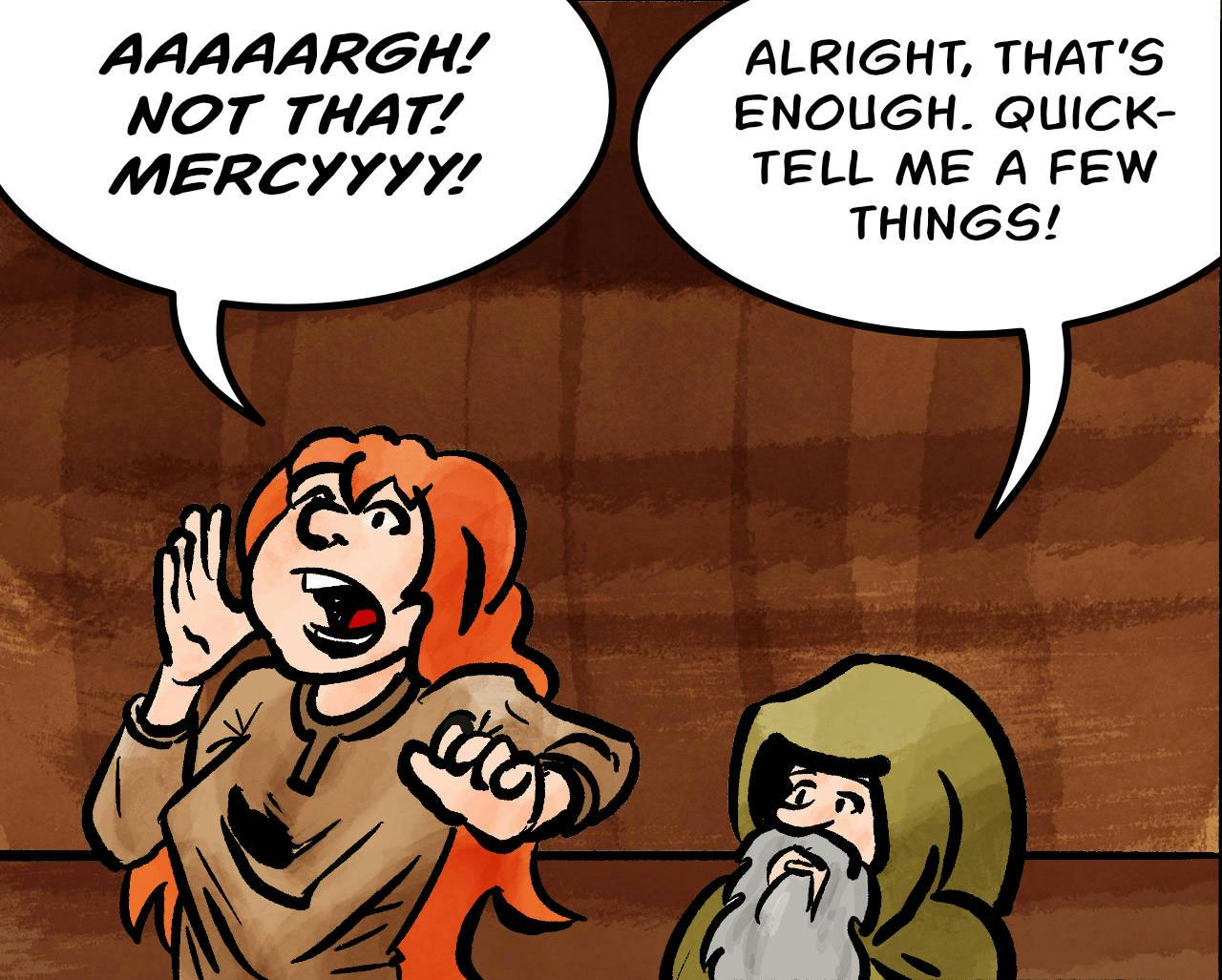 Panel 2.
Kel: AAAARGH! NOT THAT! MERCYYYY!
Jake: Allright, that's enough. Quick - tell me a few things!