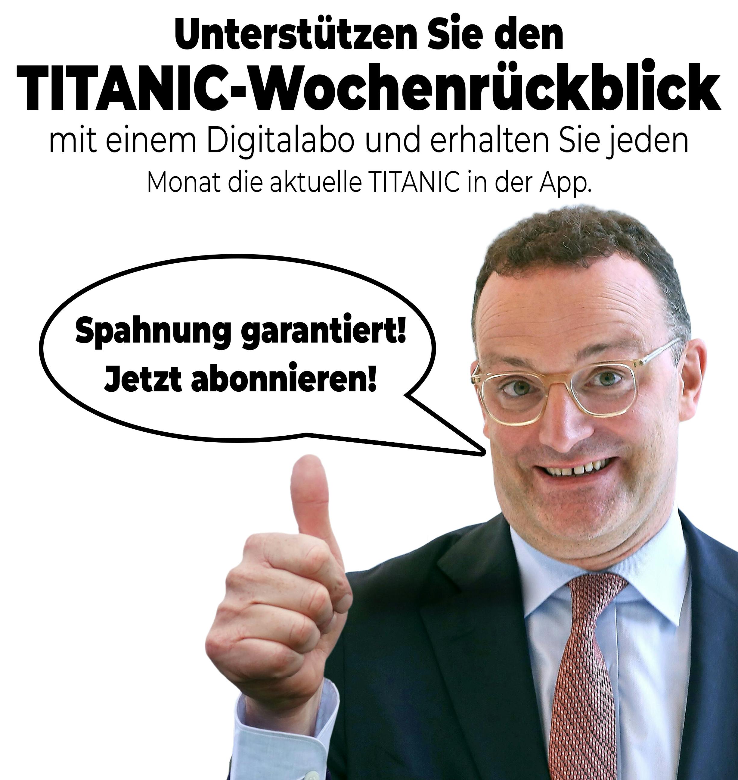 Überschrift: Unterstützen Sie den TITANIC-Wochenrückblick mit einem Digitalabo und erhalten Sie jeden Monat die aktuelle TITANIC in der App. 

Bild vom dümmlich grinsenden Jens Spahn, der ein "Daumen hoch" zeigt. 

Sprechblase: Spahnung garantiert! Jetzt abonnieren!