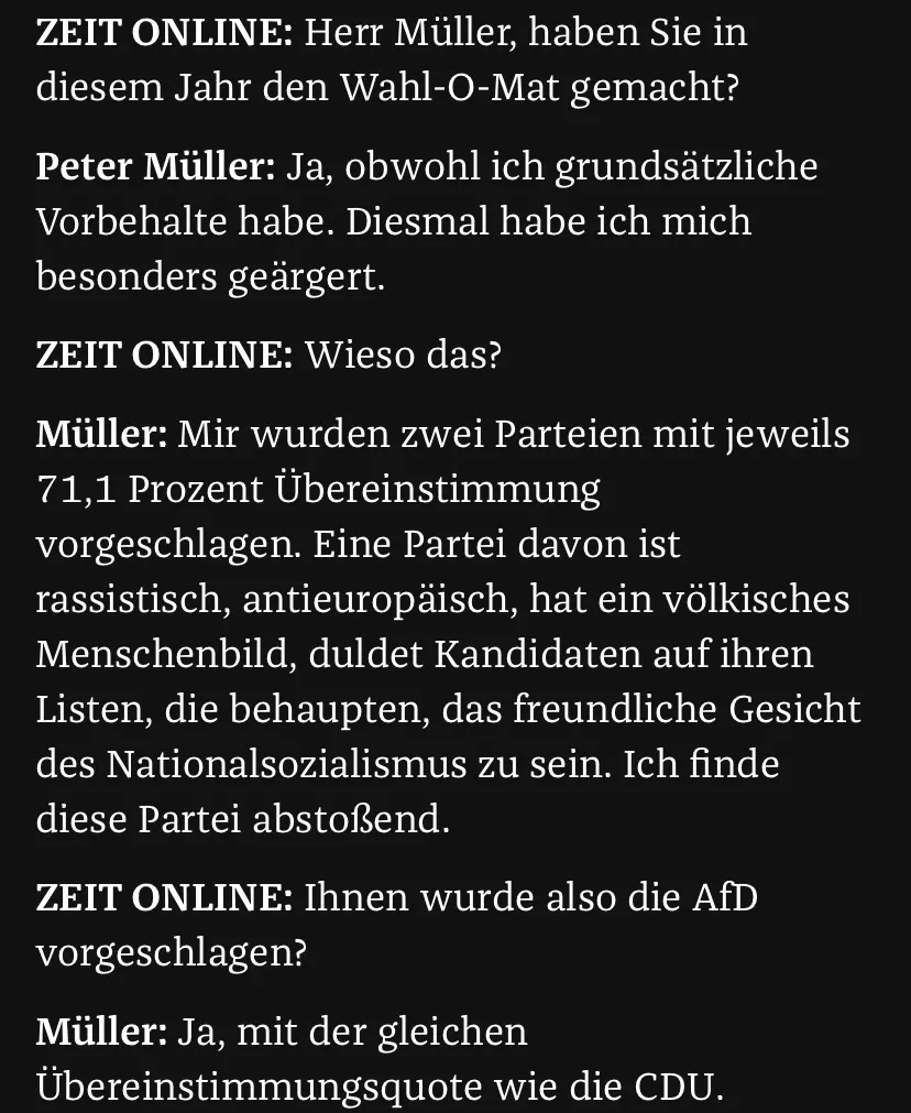 ZEIT ONLINE: Herr Müller, haben Sie in diesem Jahr den Wahl-O-Mat gemacht?
Peter Müller: Ja, obwohl ich grundsätzliche Vorbehalte habe. Diesmal habe ich mich besonders geärgert.
ZEIT ONLINE: Wieso das?
Müller: Mir wurden zwei Parteien mit jeweils 71,1 Prozent Übereinstimmung vorgeschlagen. Eine Partei davon ist rassistisch, antieuropäisch, hat ein völkisches Menschenbild, duldet Kandidaten auf ihren Listen, die behaupten, das freundliche Gesicht des Nationalsozialismus zu sein. Ich finde diese Partei abstoßend.
ZEIT ONLINE: Ihnen wurde also die AfD vorgeschlagen?
Müller: Ja, mit der gleichen Übereinstimmungsquote wie die CDU.