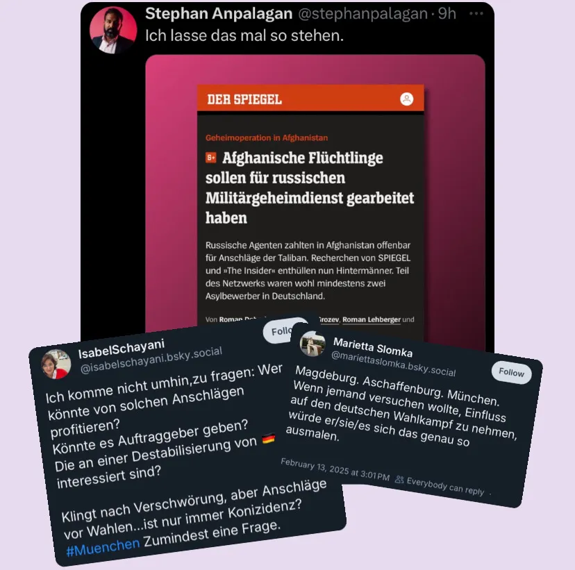 Ein Tweet von Stephan Anpalagan, in dem er "Ich lasse das mal so stehen." schreibt und einen Spiegel-Artikel vom 08.01.2025 anhängt:
"Geheimoperation in Afghanistan
Afghanische Flüchtlinge sollen für russischen Militärgeheimdienst gearbeitet haben
Russische Agenten zahlten in Afghanistan offenbar für Anschläge der Taliban. Recherchen von SPIEGEL und »The Insider« enthüllen nun Hinterleute. Teil des Netzwerks waren wohl mindestens zwei Asylbewerber in Deutschland."
Ein Skeet von Isabel Schayani, in dem sie schreibt:
"Ich komme nicht umhin,zu fragen: Wer könnte von solchen Anschlägen profitieren?
Könnte es Auftraggeber geben?
Die an einer Destabilisierung von 🇩🇪 interessiert sind?
Klingt nach Verschwörung, aber Anschläge vor Wahlen…ist nur immer Konizidenz? #Muenchen Zumindest eine Frage."
Ein Skeet von Marietta Slomka, in dem sie schreibt:
"Magdeburg. Aschaffenburg. München. Wenn jemand versuchen wollte, Einfluss auf den deutschen Wahlkampf zu nehmen, würde er/sie/es sich das genau so ausmalen."