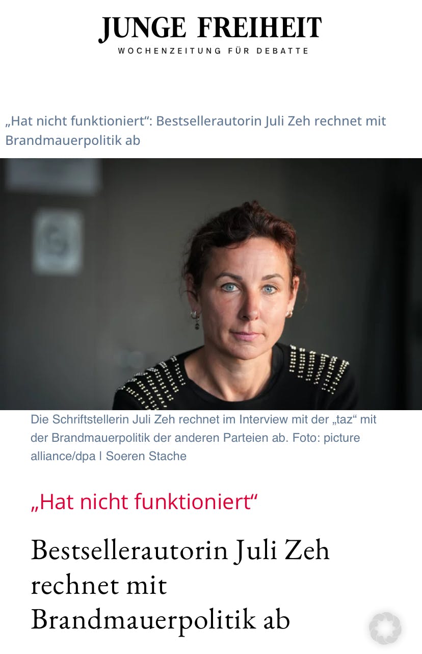 Screenshot eines Artikels in der rechtsradikalen Zeitung Junge Freiheit

"Hat nicht funktioniert" Bestsellerautorin Juli Zeh rechnet mit der Brandmauerpolitik ab
Die Schriftstellerin Juli Zeh rechnet im Interview mit der „taz" mit der Brandmauerpolitik der anderen Parteien ab.