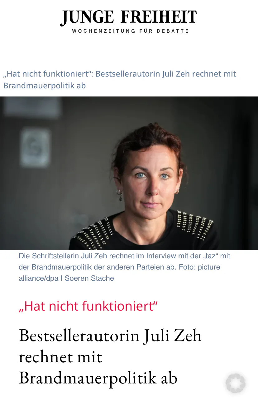 Screenshot eines Artikels in der rechtsradikalen Zeitung Junge Freiheit
"Hat nicht funktioniert" Bestsellerautorin Juli Zeh rechnet mit der Brandmauerpolitik ab
Die Schriftstellerin Juli Zeh rechnet im Interview mit der „taz" mit der Brandmauerpolitik der anderen Parteien ab.