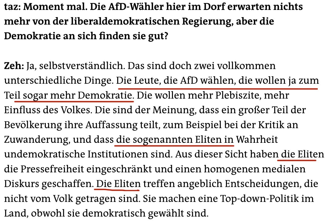 taz: Moment mal. Die AfD-Wähler hier im Dorf erwarten nichts mehr von der liberaldemokratischen Regierung, aber die Demokratie an sich finden sie gut?
Zeh: Ja, selbstverständlich. Das sind doch zwei vollkommen unterschiedliche Dinge. Die Leute, die AfD wählen, die wollen ja zum Teil sogar mehr Demokratie. Die wollen mehr Plebiszite, mehr Einfluss des Volkes. Die sind der Meinung, dass ein großer Teil der Bevölkerung ihre Auffassung teilt, zum Beispiel bei der Kritik an Zuwanderung, und dass die sogenannten Eliten in Wahrheit undemokratische Institutionen sind. Aus dieser Sicht haben die Eliten die Pressefreiheit eingeschränkt und einen homogenen medialen Diskurs geschaffen. Die Eliten treffen angeblich Entscheidungen, die nicht vom Volk getragen sind. Sie machen eine Top-down-Politik im Land, obwohl sie demokratisch gewählt sind.
