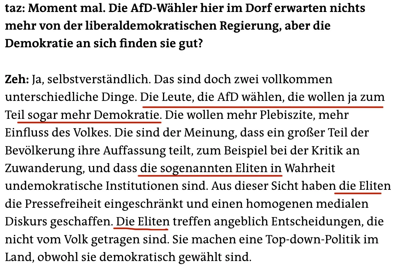 taz: Moment mal. Die AfD-Wähler hier im Dorf erwarten nichts mehr von der liberaldemokratischen Regierung, aber die Demokratie an sich finden sie gut?
Zeh: Ja, selbstverständlich. Das sind doch zwei vollkommen unterschiedliche Dinge. Die Leute, die AfD wählen, die wollen ja zum Teil sogar mehr Demokratie. Die wollen mehr Plebiszite, mehr Einfluss des Volkes. Die sind der Meinung, dass ein großer Teil der Bevölkerung ihre Auffassung teilt, zum Beispiel bei der Kritik an Zuwanderung, und dass die sogenannten Eliten in Wahrheit undemokratische Institutionen sind. Aus dieser Sicht haben die Eliten die Pressefreiheit eingeschränkt und einen homogenen medialen Diskurs geschaffen. Die Eliten treffen angeblich Entscheidungen, die nicht vom Volk getragen sind. Sie machen eine Top-down-Politik im Land, obwohl sie demokratisch gewählt sind.
