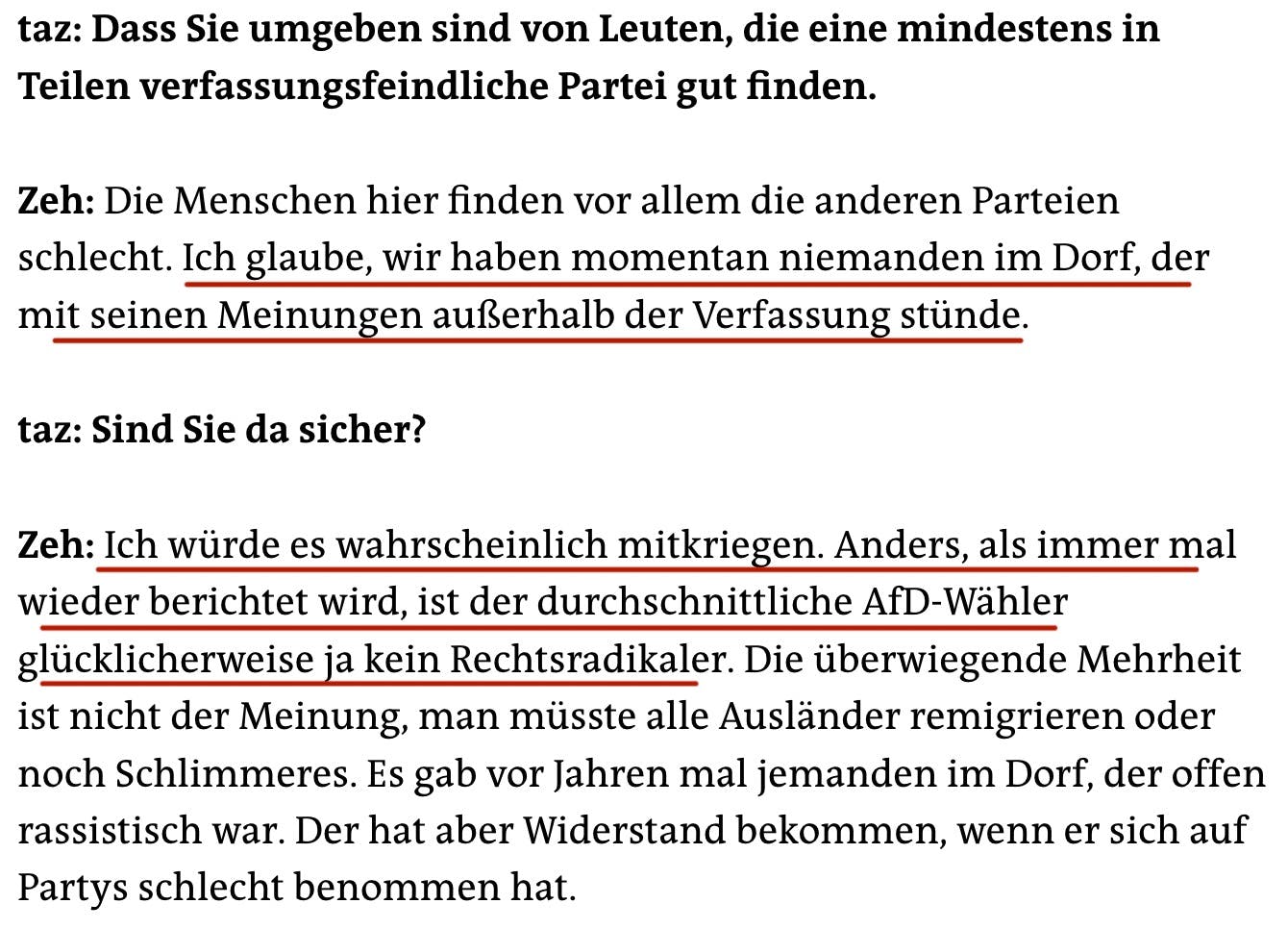 taz: Dass Sie umgeben sind von Leuten, die eine mindestens in Teilen verfassungsfeindliche Partei gut finden.
Zeh: Die Menschen hier finden vor allem die anderen Parteien schlecht. Ich glaube, wir haben momentan niemanden im Dorf, der mit seinen Meinungen außerhalb der Verfassung stünde.
taz: Sind Sie da sicher?
Zeh: Ich würde es wahrscheinlich mitkriegen. Anders, als immer mal wieder berichtet wird, ist der durchschnittliche AfD-Wähler glücklicherweise ja kein Rechtsradikaler. Die überwiegende Mehrheit ist nicht der Meinung, man müsste alle Ausländer remigrieren oder noch Schlimmeres. Es gab vor Jahren mal jemanden im Dorf, der offen rassistisch war. Der hat aber Widerstand bekommen, wenn er sich auf Partys schlecht benommen hat.