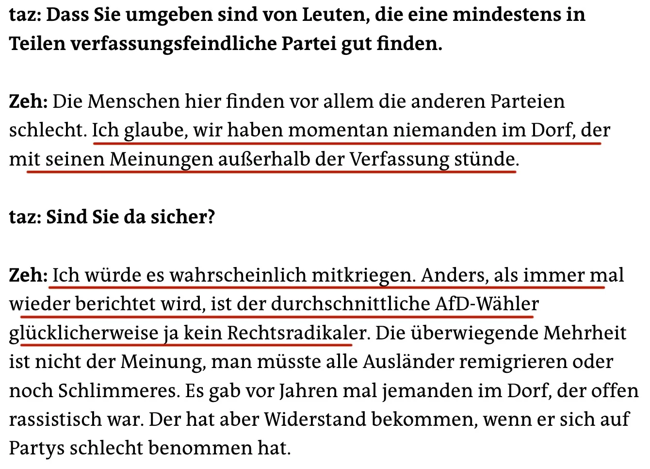 taz: Dass Sie umgeben sind von Leuten, die eine mindestens in Teilen verfassungsfeindliche Partei gut finden.
Zeh: Die Menschen hier finden vor allem die anderen Parteien schlecht. Ich glaube, wir haben momentan niemanden im Dorf, der mit seinen Meinungen außerhalb der Verfassung stünde.
taz: Sind Sie da sicher?
Zeh: Ich würde es wahrscheinlich mitkriegen. Anders, als immer mal wieder berichtet wird, ist der durchschnittliche AfD-Wähler glücklicherweise ja kein Rechtsradikaler. Die überwiegende Mehrheit ist nicht der Meinung, man müsste alle Ausländer remigrieren oder noch Schlimmeres. Es gab vor Jahren mal jemanden im Dorf, der offen rassistisch war. Der hat aber Widerstand bekommen, wenn er sich auf Partys schlecht benommen hat.