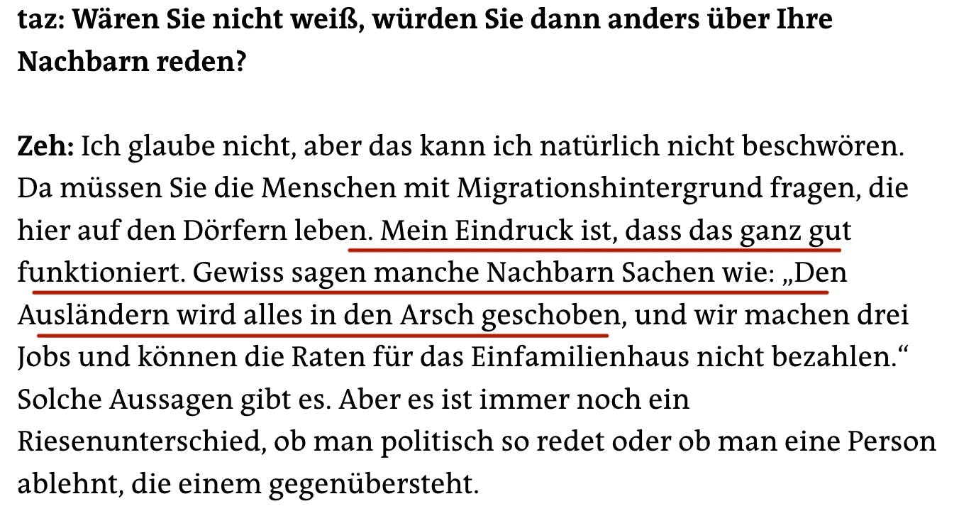 taz: Wären Sie nicht weiß, würden Sie dann anders über Ihre
Nachbarn reden?
Zeh: Ich glaube nicht, aber das kann ich natürlich nicht beschwören.
Da müssen Sie die Menschen mit Migrationshintergrund fragen, die hier auf den Dörfern leben. Mein Eindruck ist, dass das ganz gut funktioniert. Gewiss sagen manche Nachbarn Sachen wie: „Den Ausländern wird alles in den Arsch geschoben, und wir machen drei Jobs und können die Raten für das Einfamilienhaus nicht bezahlen." Solche Aussagen gibt es. Aber es ist immer noch ein Riesenunterschied, ob man politisch so redet oder ob man eine Person ablehnt, die einem gegenübersteht.