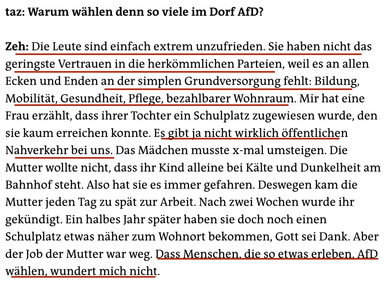 taz: Warum wählen denn so viele im Dorf AfD?
Zeh: Die Leute sind einfach extrem unzufrieden. Sie haben nicht das geringste Vertrauen in die herkömmlichen Parteien, weil es an allen Ecken und Enden an der simplen Grundversorgung fehlt: Bildung, Mobilität, Gesundheit, Pflege, bezahlbarer Wohnraum. Mir hat eine Frau erzählt, dass ihrer Tochter ein Schulplatz zugewiesen wurde, den sie kaum erreichen konnte. Es gibt ja nicht wirklich öffentlichen Nahverkehr bei uns. Das Mädchen musste x-mal umsteigen. Die Mutter wollte nicht, dass ihr Kind alleine bei Kälte und Dunkelheit am Bahnhof steht. Also hat sie es immer gefahren. Deswegen kam die Mutter jeden Tag zu spät zur Arbeit. Nach zwei Wochen wurde ihr gekündigt. Ein halbes Jahr später haben sie doch noch einen Schulplatz etwas näher zum Wohnort bekommen, Gott sei Dank. Aber der Job der Mutter war weg. Dass Menschen, die so etwas erleben, AfD wählen, wundert mich nicht.