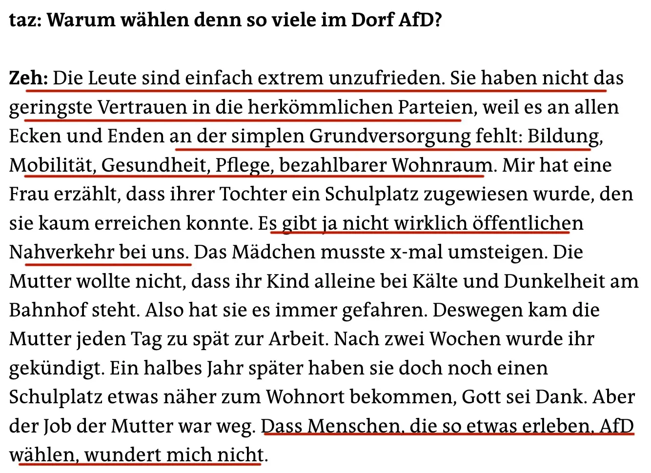 taz: Warum wählen denn so viele im Dorf AfD?
Zeh: Die Leute sind einfach extrem unzufrieden. Sie haben nicht das geringste Vertrauen in die herkömmlichen Parteien, weil es an allen Ecken und Enden an der simplen Grundversorgung fehlt: Bildung, Mobilität, Gesundheit, Pflege, bezahlbarer Wohnraum. Mir hat eine Frau erzählt, dass ihrer Tochter ein Schulplatz zugewiesen wurde, den sie kaum erreichen konnte. Es gibt ja nicht wirklich öffentlichen Nahverkehr bei uns. Das Mädchen musste x-mal umsteigen. Die Mutter wollte nicht, dass ihr Kind alleine bei Kälte und Dunkelheit am Bahnhof steht. Also hat sie es immer gefahren. Deswegen kam die Mutter jeden Tag zu spät zur Arbeit. Nach zwei Wochen wurde ihr gekündigt. Ein halbes Jahr später haben sie doch noch einen Schulplatz etwas näher zum Wohnort bekommen, Gott sei Dank. Aber der Job der Mutter war weg. Dass Menschen, die so etwas erleben, AfD wählen, wundert mich nicht.