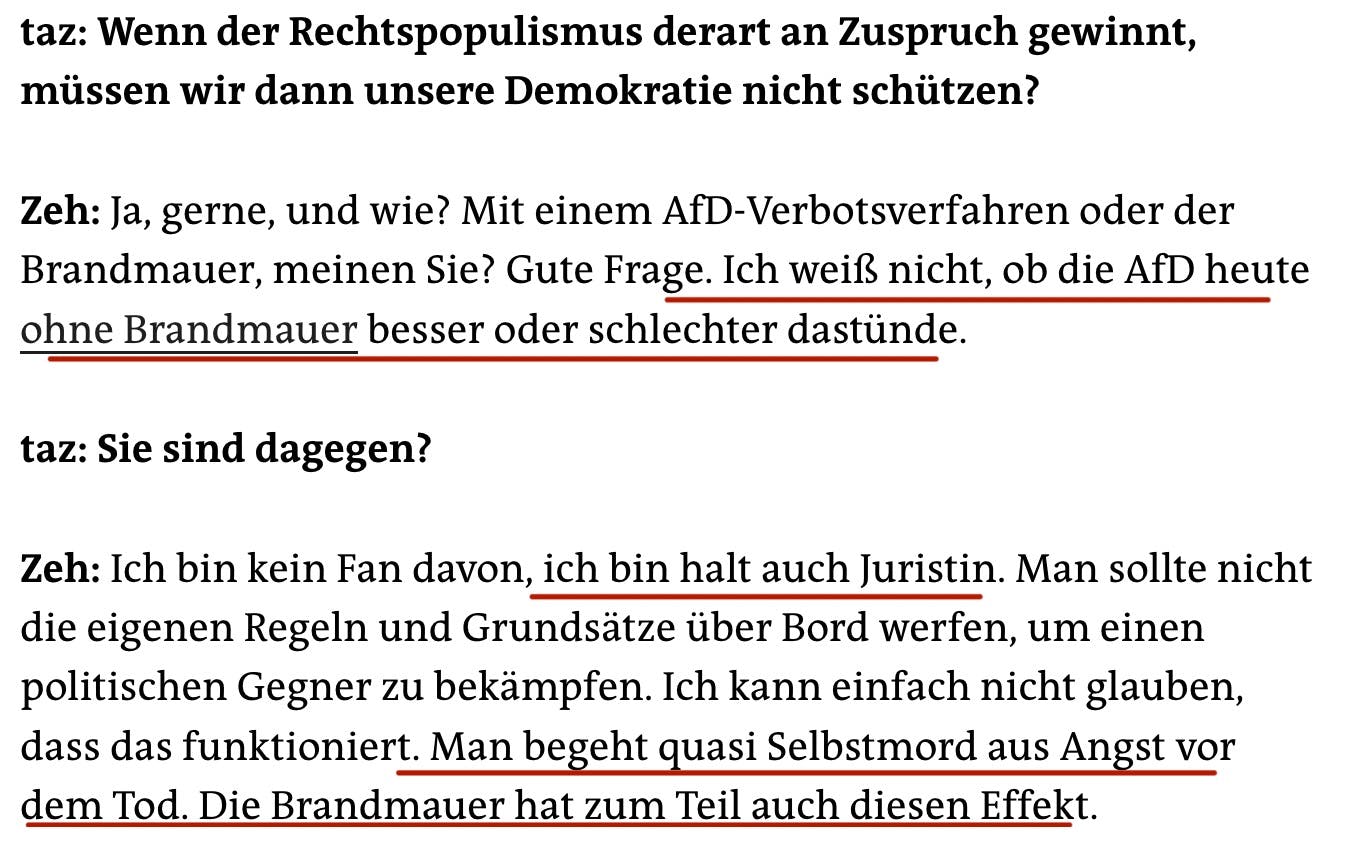 taz: Wenn der Rechtspopulismus derart an Zuspruch gewinnt, müssen wir dann unsere Demokratie nicht schützen?
Zeh: Ja, gerne, und wie? Mit einem AfD-Verbotsverfahren oder der Brandmauer, meinen Sie? Gute Frage. Ich weiß nicht, ob die AfD heute ohne Brandmauer besser oder schlechter dastünde.
taz: Sie sind dagegen?
Zeh: Ich bin kein Fan davon, ich bin halt auch Juristin. Man sollte nicht die eigenen Regeln und Grundsätze über Bord werfen, um einen politischen Gegner zu bekämpfen. Ich kann einfach nicht glauben, dass das funktioniert. Man begeht quasi Selbstmord aus Angst vor dem Tod. Die Brandmauer hat zum Teil auch diesen Effekt.