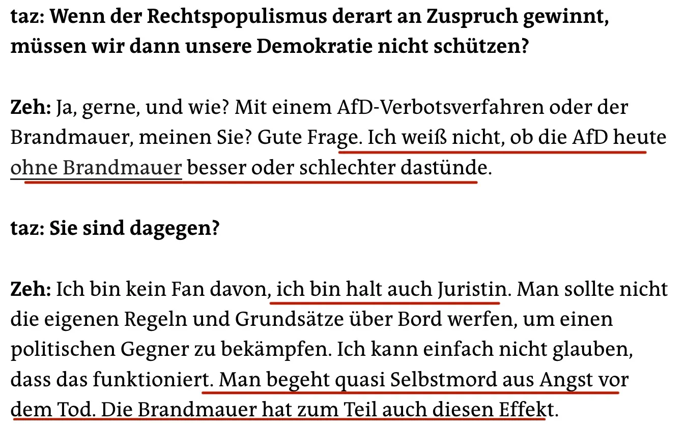taz: Wenn der Rechtspopulismus derart an Zuspruch gewinnt, müssen wir dann unsere Demokratie nicht schützen?
Zeh: Ja, gerne, und wie? Mit einem AfD-Verbotsverfahren oder der Brandmauer, meinen Sie? Gute Frage. Ich weiß nicht, ob die AfD heute ohne Brandmauer besser oder schlechter dastünde.
taz: Sie sind dagegen?
Zeh: Ich bin kein Fan davon, ich bin halt auch Juristin. Man sollte nicht die eigenen Regeln und Grundsätze über Bord werfen, um einen politischen Gegner zu bekämpfen. Ich kann einfach nicht glauben, dass das funktioniert. Man begeht quasi Selbstmord aus Angst vor dem Tod. Die Brandmauer hat zum Teil auch diesen Effekt.