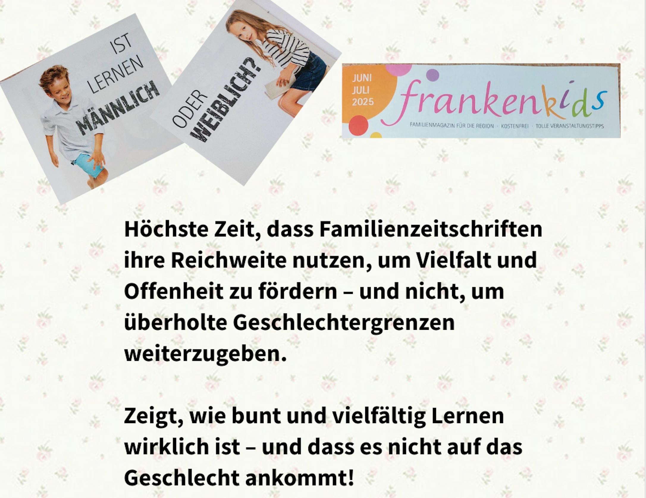 Höchste Zeit, dass Familienzeitschriften ihre Reichweite nutzen, um Vielfalt und Offenheit zu fördern – und nicht, um überholte Geschlechtergrenzen weiterzugeben. 
Zeigt, wie bunt und vielfältig Lernen wirklich ist – und dass es nicht auf das Geschlecht ankommt!