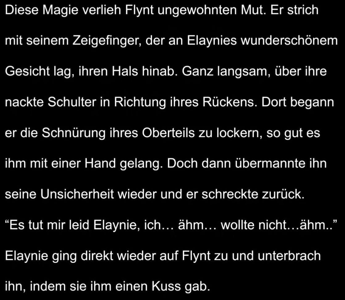 Ein Bild mit einem Auszug der Fanfiction. "Während dieses Gedankens spürte er plötzlich auf seiner Schulter eine warme Hand, die ihn sanft berührte und zum Umdrehen versuchte zu bewegen. Er gab ihr nach und blickte in Elaynies tiefgrüne Augen. Wieder schlug sein Herz schneller. Sie lächelte. Ein Lächeln, das ihn gleichzeitig nervös machte und in ihm ein wohliges Gefühl auslöste. Ein Gefühl, genau zur richtigen Zeit am richtigen Ort mit der richtigen Person zu sein."