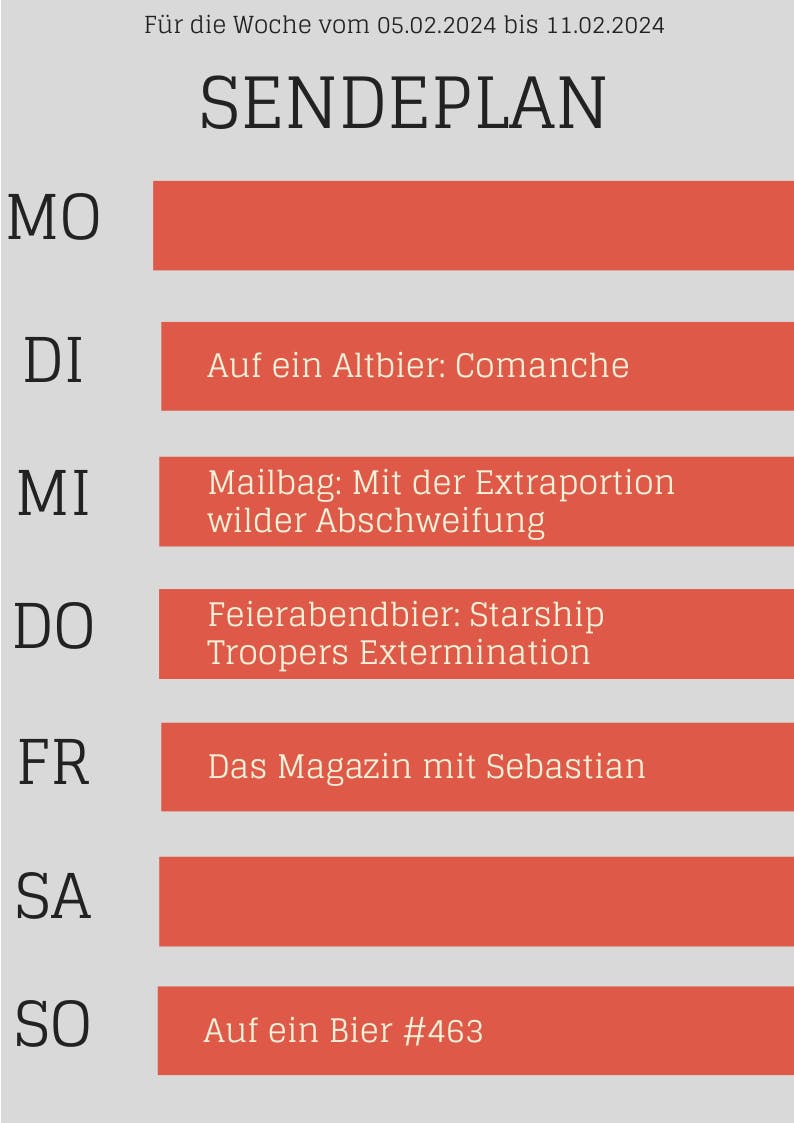 SENDEPLAN für die Woche vom 05.02.2024 bis 11.02.2024 
DI Auf ein Altbier: Comanche 
MI Mailbag: Mit der Extraportion wilder Abschweifung 
DO Feierabendbier: Starship Troopers Extermination 
FR Das Magazin mit Sebastian 
SO Auf ein Bier #463