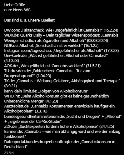 Liebe Grüße
eure News-WG
Das sind u. a. unsere Quellen:
DW.com: „Faktencheck: Wie (un)gefährlich ist Cannabis?” (15.2.24)
WDR.de: Quarks Daily – Dein täglicher Wissenspodcast: „Cannabis - Weniger schädlich als Zigaretten und Alkohol?” (08.03.2024)
NDR.de: Alkohol: „So schädlich ist er wirklich” (16.1.25)
Instagram.com/tagesschau: „Ungefährlicher als Alkohol?” (17.8.23)
Uni-koeln.de: „Was ist gefährlicher: Alkohol oder Cannabis?” (4.10.23)
AOK.de: „Wie gefährlich ist Cannabis wirklich?” (31.5.21)
TU-dresden.de: „Faktencheck: Cannabis – Tor zum Drogenabgrund?” (1.04.23)
TK.de: „Cannabis - Wirkung, Gefahren, Abhängigkeit und Therapie” (8.9.21)
kenn-dein-limit.de: „Folgen von Alkoholkonsum”
WHO.int: „Beim Alkoholkonsum gibt es keine gesundheitlich unbedenkliche Menge” (4.1.23)
Aerzteblatt.de: „Cannabis-Konsumenten entwickeln häufiger ein Alkoholproblem” (3.3.16)
bundesgesundheitsministerium.de: „Sucht und Drogen” + „Alkohol” + „Ergebnisse der CaPRis-Studie“
ZDF.de: „Suchtexperten fordern höhere Alkoholpreise” (24.4.25)
Barmer.de: „Cannabis – wie man abhängig wird und wie der Entzug funktioniert”
Datenportal.bundesdrogenbeauftragter.de: „Cannabiskonsum in Deutschland”