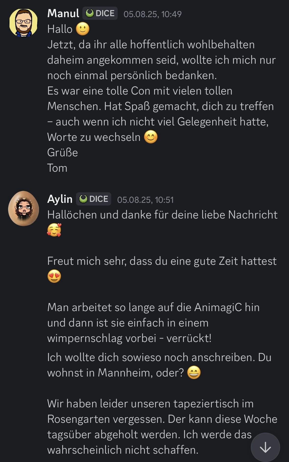 Screenshot einer Discord-Konversation zwischen Manul und Aylin am 05.08.25.

Manul schreibt um 10:49 Uhr: „Hallo 🙂 Jetzt, da ihr alle hoffentlich wohlbehalten daheim angekommen seid, wollte ich mich nur noch einmal persönlich bedanken. Es war eine tolle Con mit vielen tollen Menschen. Hat Spaß gemacht, dich zu treffen – auch wenn ich nicht viel Gelegenheit hatte, Worte zu wechseln 😊 Grüße Tom.“

Aylin antwortet um 10:51 Uhr: „Hallöchen und danke für deine liebe Nachricht 🥰 Freut mich sehr, dass du eine gute Zeit hattest 😍 Man arbeitet so lange auf die AnimagiC hin und dann ist sie einfach in einem Wimpernschlag vorbei – verrückt! Ich wollte dich sowieso noch anschreiben. Du wohnst in Mannheim, oder? 😄 Wir haben leider unseren Tapeziertisch im Rosengarten vergessen. Der kann diese Woche tagsüber abgeholt werden. Ich werde das wahrscheinlich nicht schaffen.“
